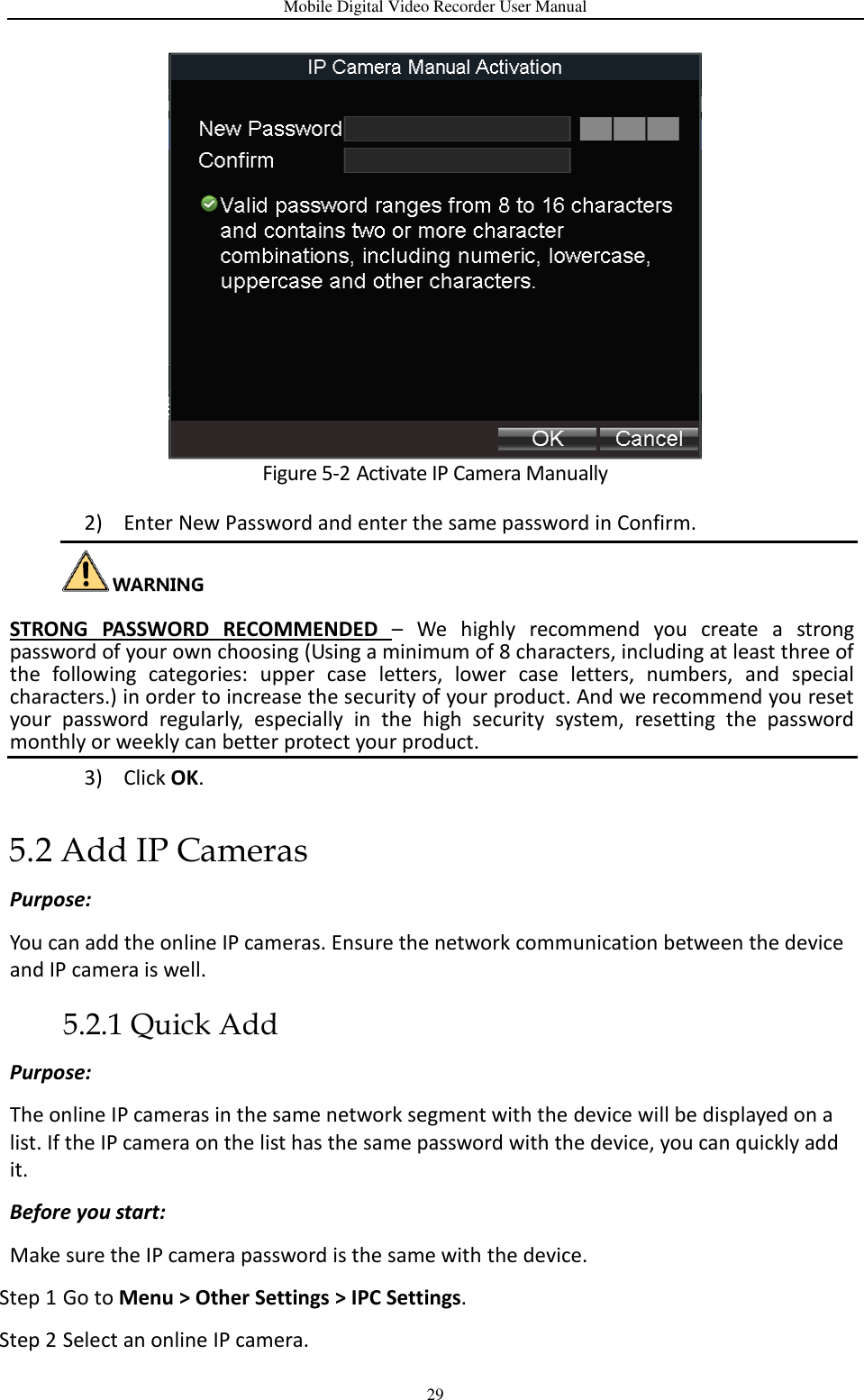 Mobile Digital Video Recorder User Manual 29  Figure 5-2 Activate IP Camera Manually 2) Enter New Password and enter the same password in Confirm.   STRONG  PASSWORD  RECOMMENDED  –  We  highly  recommend  you  create  a  strong password of your own choosing (Using a minimum of 8 characters, including at least three of the  following  categories:  upper  case  letters,  lower  case  letters,  numbers,  and  special characters.) in order to increase the security of your product. And we recommend you reset your  password  regularly,  especially  in  the  high  security  system,  resetting  the  password monthly or weekly can better protect your product. 3) Click OK. 5.2 Add IP Cameras Purpose: You can add the online IP cameras. Ensure the network communication between the device and IP camera is well. 5.2.1 Quick Add Purpose: The online IP cameras in the same network segment with the device will be displayed on a list. If the IP camera on the list has the same password with the device, you can quickly add it. Before you start: Make sure the IP camera password is the same with the device. Step 1 Go to Menu &gt; Other Settings &gt; IPC Settings. Step 2 Select an online IP camera. 