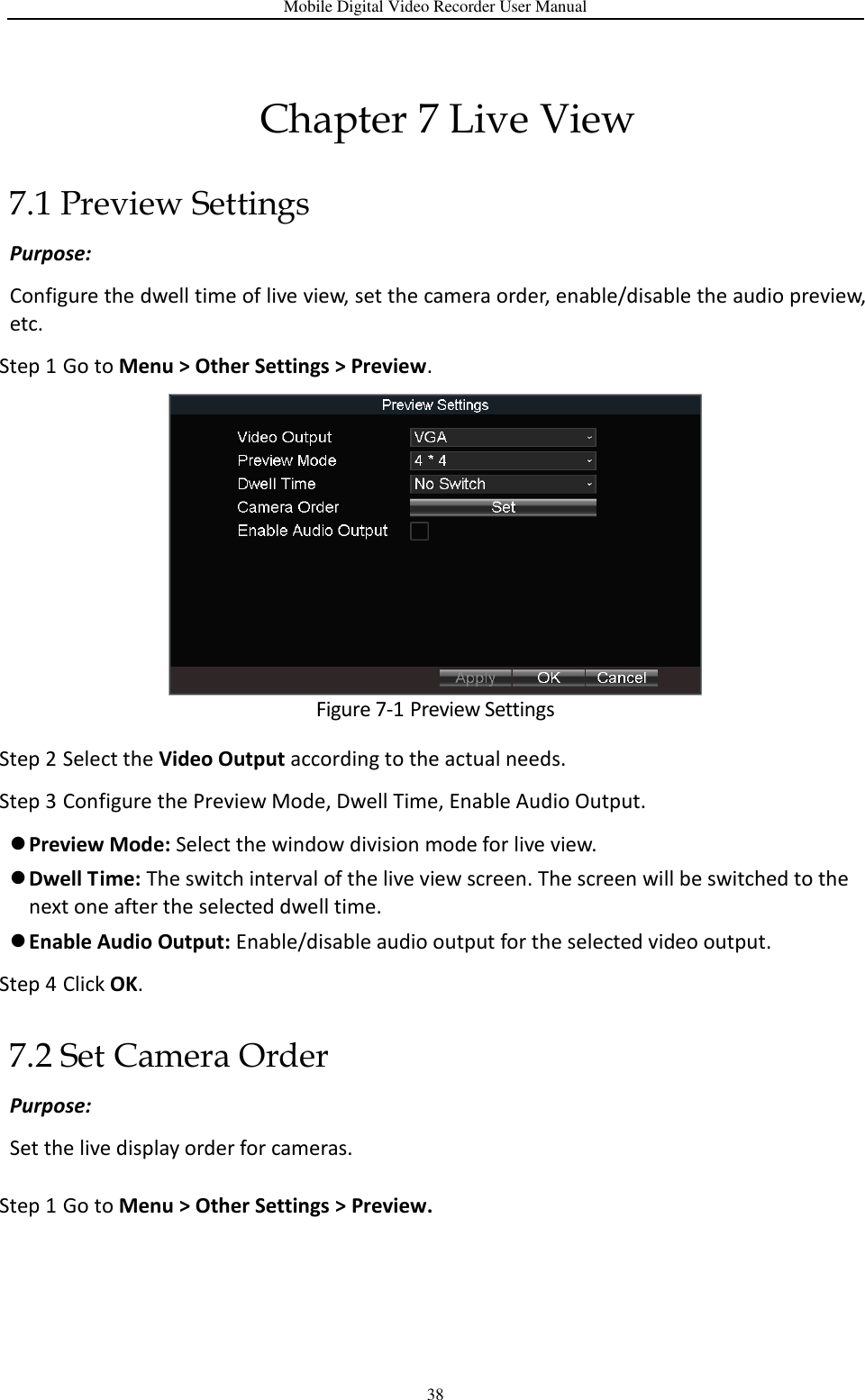 Mobile Digital Video Recorder User Manual 38 Chapter 7 Live View 7.1 Preview Settings Purpose:   Configure the dwell time of live view, set the camera order, enable/disable the audio preview, etc. Step 1 Go to Menu &gt; Other Settings &gt; Preview.  Figure 7-1 Preview Settings Step 2 Select the Video Output according to the actual needs. Step 3 Configure the Preview Mode, Dwell Time, Enable Audio Output.  Preview Mode: Select the window division mode for live view.  Dwell Time: The switch interval of the live view screen. The screen will be switched to the next one after the selected dwell time.  Enable Audio Output: Enable/disable audio output for the selected video output. Step 4 Click OK. 7.2 Set Camera Order Purpose: Set the live display order for cameras. Step 1 Go to Menu &gt; Other Settings &gt; Preview. 