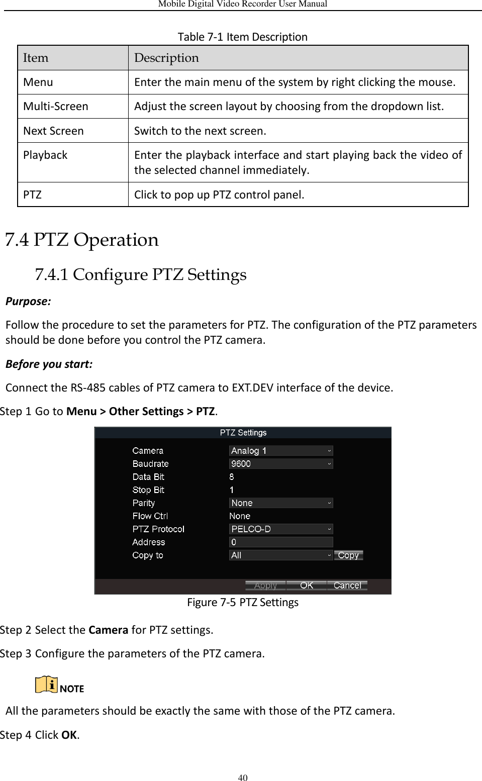 Mobile Digital Video Recorder User Manual 40 Table 7-1 Item Description 7.4 PTZ Operation 7.4.1 Configure PTZ Settings Purpose: Follow the procedure to set the parameters for PTZ. The configuration of the PTZ parameters should be done before you control the PTZ camera. Before you start: Connect the RS-485 cables of PTZ camera to EXT.DEV interface of the device. Step 1 Go to Menu &gt; Other Settings &gt; PTZ.  Figure 7-5 PTZ Settings Step 2 Select the Camera for PTZ settings. Step 3 Configure the parameters of the PTZ camera.   All the parameters should be exactly the same with those of the PTZ camera. Step 4 Click OK. Item Description Menu Enter the main menu of the system by right clicking the mouse. Multi-Screen Adjust the screen layout by choosing from the dropdown list. Next Screen Switch to the next screen. Playback Enter the playback interface and start playing back the video of the selected channel immediately. PTZ Click to pop up PTZ control panel. 