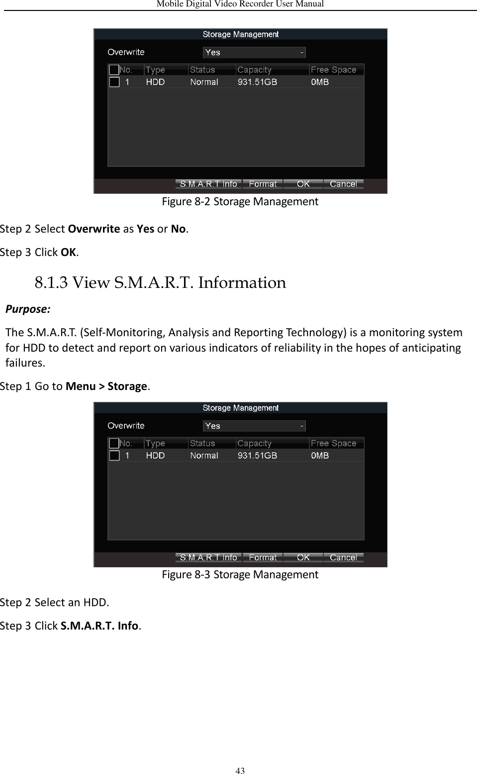 Mobile Digital Video Recorder User Manual 43  Figure 8-2 Storage Management Step 2 Select Overwrite as Yes or No. Step 3 Click OK. 8.1.3 View S.M.A.R.T. Information Purpose: The S.M.A.R.T. (Self-Monitoring, Analysis and Reporting Technology) is a monitoring system for HDD to detect and report on various indicators of reliability in the hopes of anticipating failures. Step 1 Go to Menu &gt; Storage.  Figure 8-3 Storage Management Step 2 Select an HDD. Step 3 Click S.M.A.R.T. Info. 