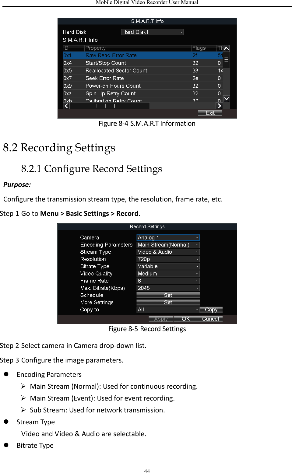 Mobile Digital Video Recorder User Manual 44  Figure 8-4 S.M.A.R.T Information 8.2 Recording Settings 8.2.1 Configure Record Settings Purpose:   Configure the transmission stream type, the resolution, frame rate, etc. Step 1 Go to Menu &gt; Basic Settings &gt; Record.  Figure 8-5 Record Settings   Step 2 Select camera in Camera drop-down list. Step 3 Configure the image parameters.  Encoding Parameters  Main Stream (Normal): Used for continuous recording.  Main Stream (Event): Used for event recording.    Sub Stream: Used for network transmission.  Stream Type Video and Video &amp; Audio are selectable.    Bitrate Type 