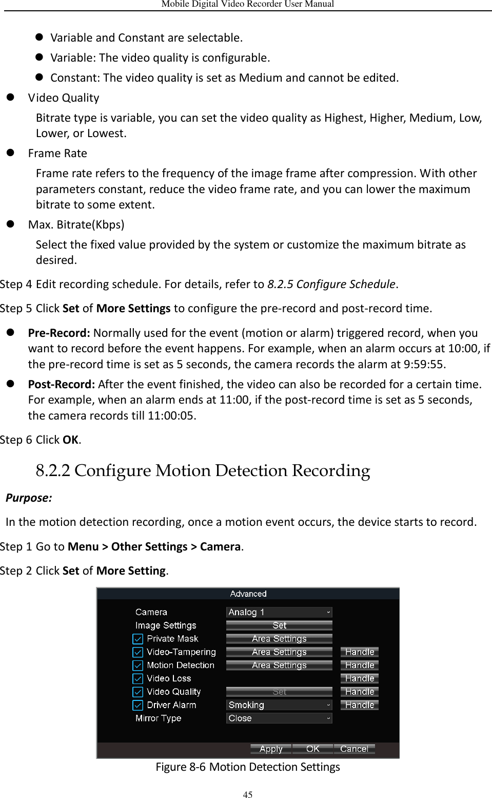 Mobile Digital Video Recorder User Manual 45  Variable and Constant are selectable.  Variable: The video quality is configurable.  Constant: The video quality is set as Medium and cannot be edited.  Video Quality Bitrate type is variable, you can set the video quality as Highest, Higher, Medium, Low, Lower, or Lowest.  Frame Rate Frame rate refers to the frequency of the image frame after compression. With other parameters constant, reduce the video frame rate, and you can lower the maximum bitrate to some extent.  Max. Bitrate(Kbps)   Select the fixed value provided by the system or customize the maximum bitrate as desired. Step 4 Edit recording schedule. For details, refer to 8.2.5 Configure Schedule. Step 5 Click Set of More Settings to configure the pre-record and post-record time.  Pre-Record: Normally used for the event (motion or alarm) triggered record, when you want to record before the event happens. For example, when an alarm occurs at 10:00, if the pre-record time is set as 5 seconds, the camera records the alarm at 9:59:55.  Post-Record: After the event finished, the video can also be recorded for a certain time. For example, when an alarm ends at 11:00, if the post-record time is set as 5 seconds, the camera records till 11:00:05. Step 6 Click OK. 8.2.2 Configure Motion Detection Recording Purpose:   In the motion detection recording, once a motion event occurs, the device starts to record. Step 1 Go to Menu &gt; Other Settings &gt; Camera. Step 2 Click Set of More Setting.  Figure 8-6 Motion Detection Settings 