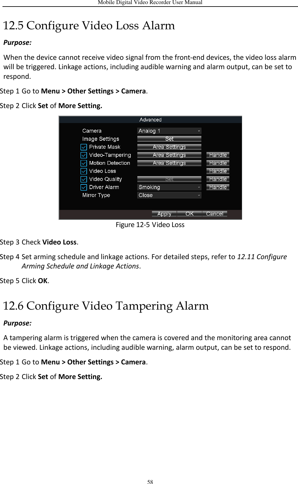 Mobile Digital Video Recorder User Manual 58 12.5 Configure Video Loss Alarm Purpose:   When the device cannot receive video signal from the front-end devices, the video loss alarm will be triggered. Linkage actions, including audible warning and alarm output, can be set to respond. Step 1 Go to Menu &gt; Other Settings &gt; Camera. Step 2 Click Set of More Setting.  Figure 12-5 Video Loss Step 3 Check Video Loss. Step 4 Set arming schedule and linkage actions. For detailed steps, refer to 12.11 Configure Arming Schedule and Linkage Actions. Step 5 Click OK. 12.6 Configure Video Tampering Alarm Purpose:   A tampering alarm is triggered when the camera is covered and the monitoring area cannot be viewed. Linkage actions, including audible warning, alarm output, can be set to respond. Step 1 Go to Menu &gt; Other Settings &gt; Camera. Step 2 Click Set of More Setting. 