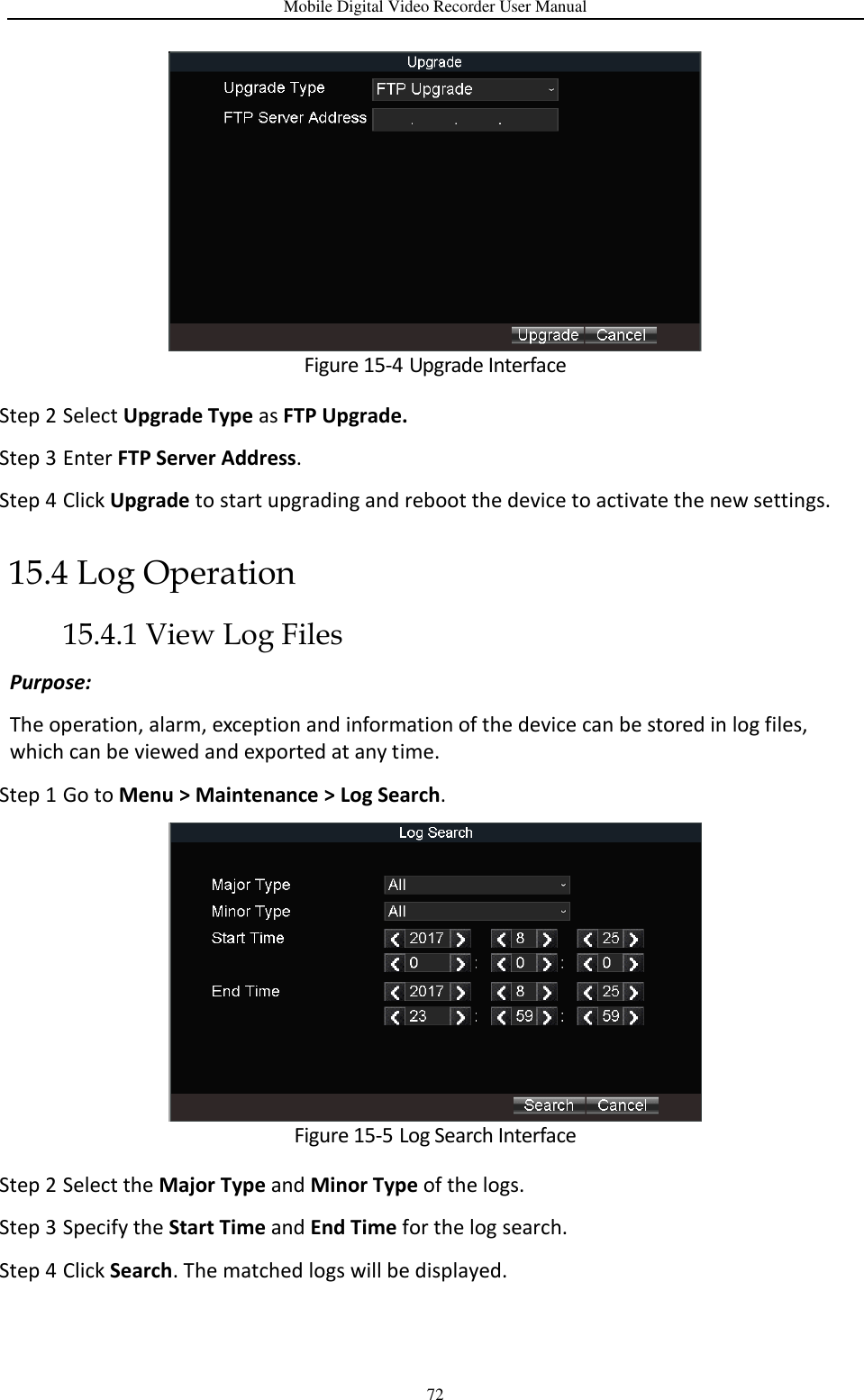 Mobile Digital Video Recorder User Manual 72  Figure 15-4 Upgrade Interface Step 2 Select Upgrade Type as FTP Upgrade. Step 3 Enter FTP Server Address. Step 4 Click Upgrade to start upgrading and reboot the device to activate the new settings. 15.4 Log Operation 15.4.1 View Log Files Purpose:   The operation, alarm, exception and information of the device can be stored in log files, which can be viewed and exported at any time. Step 1 Go to Menu &gt; Maintenance &gt; Log Search.  Figure 15-5 Log Search Interface Step 2 Select the Major Type and Minor Type of the logs. Step 3 Specify the Start Time and End Time for the log search. Step 4 Click Search. The matched logs will be displayed. 
