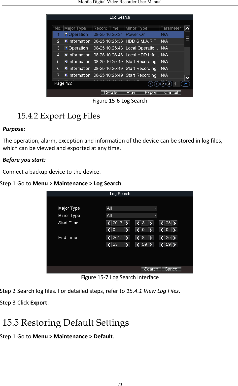Mobile Digital Video Recorder User Manual 73  Figure 15-6 Log Search 15.4.2 Export Log Files Purpose:   The operation, alarm, exception and information of the device can be stored in log files, which can be viewed and exported at any time. Before you start: Connect a backup device to the device. Step 1 Go to Menu &gt; Maintenance &gt; Log Search.  Figure 15-7 Log Search Interface Step 2 Search log files. For detailed steps, refer to 15.4.1 View Log Files. Step 3 Click Export. 15.5 Restoring Default Settings Step 1 Go to Menu &gt; Maintenance &gt; Default. 