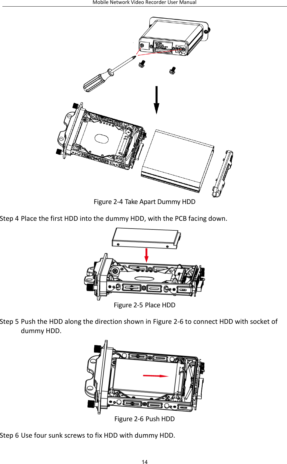 Mobile Network Video Recorder User Manual 14  Figure 2-4 Take Apart Dummy HDD Step 4 Place the first HDD into the dummy HDD, with the PCB facing down.  Figure 2-5 Place HDD Step 5 Push the HDD along the direction shown in Figure 2-6 to connect HDD with socket of dummy HDD.  Figure 2-6 Push HDD Step 6 Use four sunk screws to fix HDD with dummy HDD. 