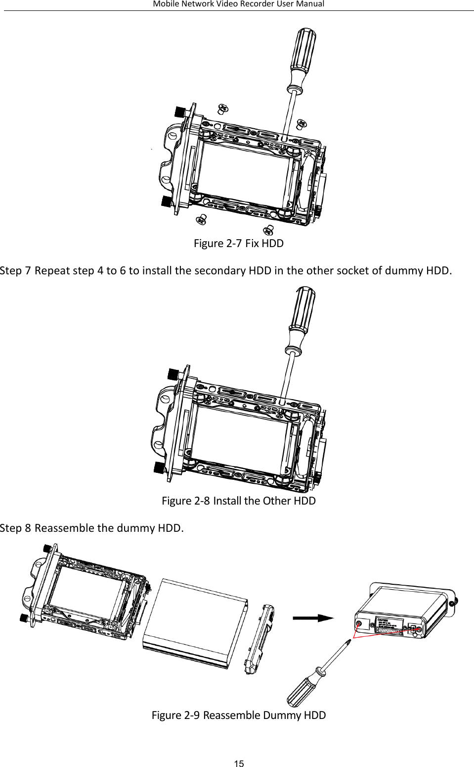 Mobile Network Video Recorder User Manual 15  Figure 2-7 Fix HDD Step 7 Repeat step 4 to 6 to install the secondary HDD in the other socket of dummy HDD.  Figure 2-8 Install the Other HDD Step 8 Reassemble the dummy HDD.  Figure 2-9 Reassemble Dummy HDD 