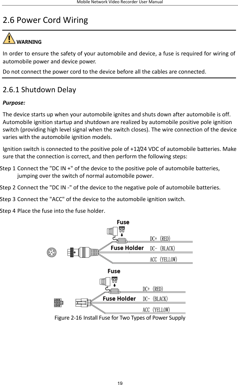 Mobile Network Video Recorder User Manual 19 2.6 Power Cord Wiring   In order to ensure the safety of your automobile and device, a fuse is required for wiring of automobile power and device power.   Do not connect the power cord to the device before all the cables are connected. 2.6.1 Shutdown Delay Purpose: The device starts up when your automobile ignites and shuts down after automobile is off. Automobile ignition startup and shutdown are realized by automobile positive pole ignition switch (providing high level signal when the switch closes). The wire connection of the device varies with the automobile ignition models. Ignition switch is connected to the positive pole of +12/24 VDC of automobile batteries. Make sure that the connection is correct, and then perform the following steps: Step 1 Connect the &quot;DC IN +&quot; of the device to the positive pole of automobile batteries, jumping over the switch of normal automobile power. Step 2 Connect the &quot;DC IN -&quot; of the device to the negative pole of automobile batteries. Step 3 Connect the &quot;ACC&quot; of the device to the automobile ignition switch. Step 4 Place the fuse into the fuse holder.   Figure 2-16 Install Fuse for Two Types of Power Supply 