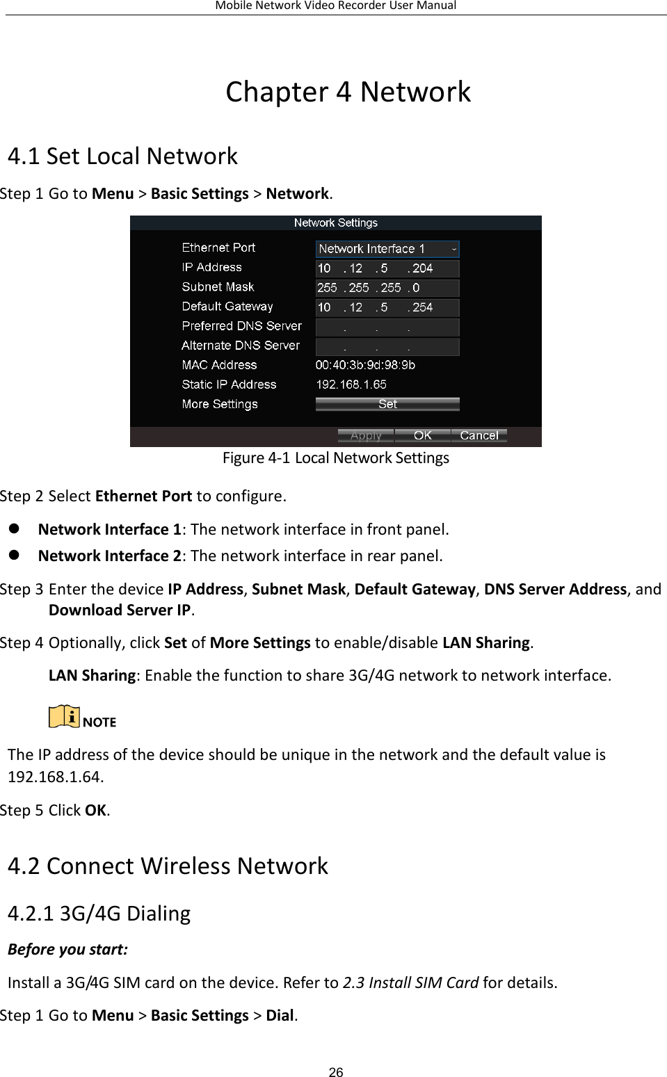 Mobile Network Video Recorder User Manual 26 Chapter 4 Network 4.1 Set Local Network Step 1 Go to Menu &gt; Basic Settings &gt; Network.  Figure 4-1 Local Network Settings Step 2 Select Ethernet Port to configure.  Network Interface 1: The network interface in front panel.  Network Interface 2: The network interface in rear panel. Step 3 Enter the device IP Address, Subnet Mask, Default Gateway, DNS Server Address, and Download Server IP. Step 4 Optionally, click Set of More Settings to enable/disable LAN Sharing. LAN Sharing: Enable the function to share 3G/4G network to network interface.   The IP address of the device should be unique in the network and the default value is 192.168.1.64. Step 5 Click OK. 4.2 Connect Wireless Network 4.2.1 3G/4G Dialing Before you start: Install a 3G/4G SIM card on the device. Refer to 2.3 Install SIM Card for details. Step 1 Go to Menu &gt; Basic Settings &gt; Dial. 