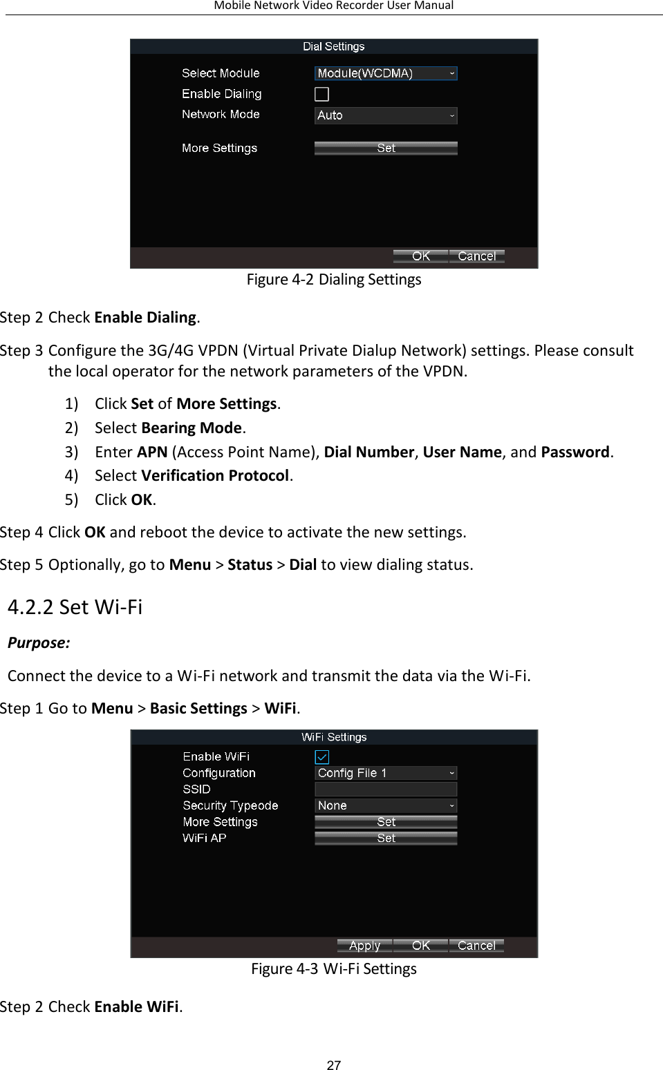 Mobile Network Video Recorder User Manual 27  Figure 4-2 Dialing Settings Step 2 Check Enable Dialing. Step 3 Configure the 3G/4G VPDN (Virtual Private Dialup Network) settings. Please consult the local operator for the network parameters of the VPDN. 1) Click Set of More Settings. 2) Select Bearing Mode. 3) Enter APN (Access Point Name), Dial Number, User Name, and Password.   4) Select Verification Protocol. 5) Click OK. Step 4 Click OK and reboot the device to activate the new settings. Step 5 Optionally, go to Menu &gt; Status &gt; Dial to view dialing status. 4.2.2 Set Wi-Fi Purpose: Connect the device to a Wi-Fi network and transmit the data via the Wi-Fi. Step 1 Go to Menu &gt; Basic Settings &gt; WiFi.  Figure 4-3 Wi-Fi Settings Step 2 Check Enable WiFi. 