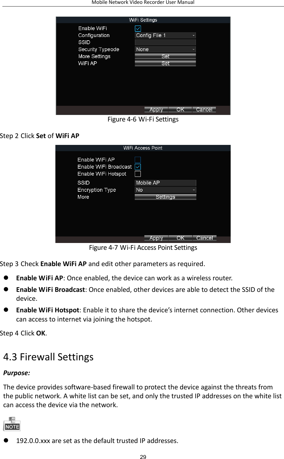 Mobile Network Video Recorder User Manual 29  Figure 4-6 Wi-Fi Settings Step 2 Click Set of WiFi AP  Figure 4-7 Wi-Fi Access Point Settings Step 3 Check Enable WiFi AP and edit other parameters as required.  Enable WiFi AP: Once enabled, the device can work as a wireless router.    Enable WiFi Broadcast: Once enabled, other devices are able to detect the SSID of the device.  Enable WiFi Hotspot: Enable it to share the device’s internet connection. Other devices can access to internet via joining the hotspot. Step 4 Click OK. 4.3 Firewall Settings Purpose: The device provides software-based firewall to protect the device against the threats from the public network. A white list can be set, and only the trusted IP addresses on the white list can access the device via the network.   192.0.0.xxx are set as the default trusted IP addresses. 