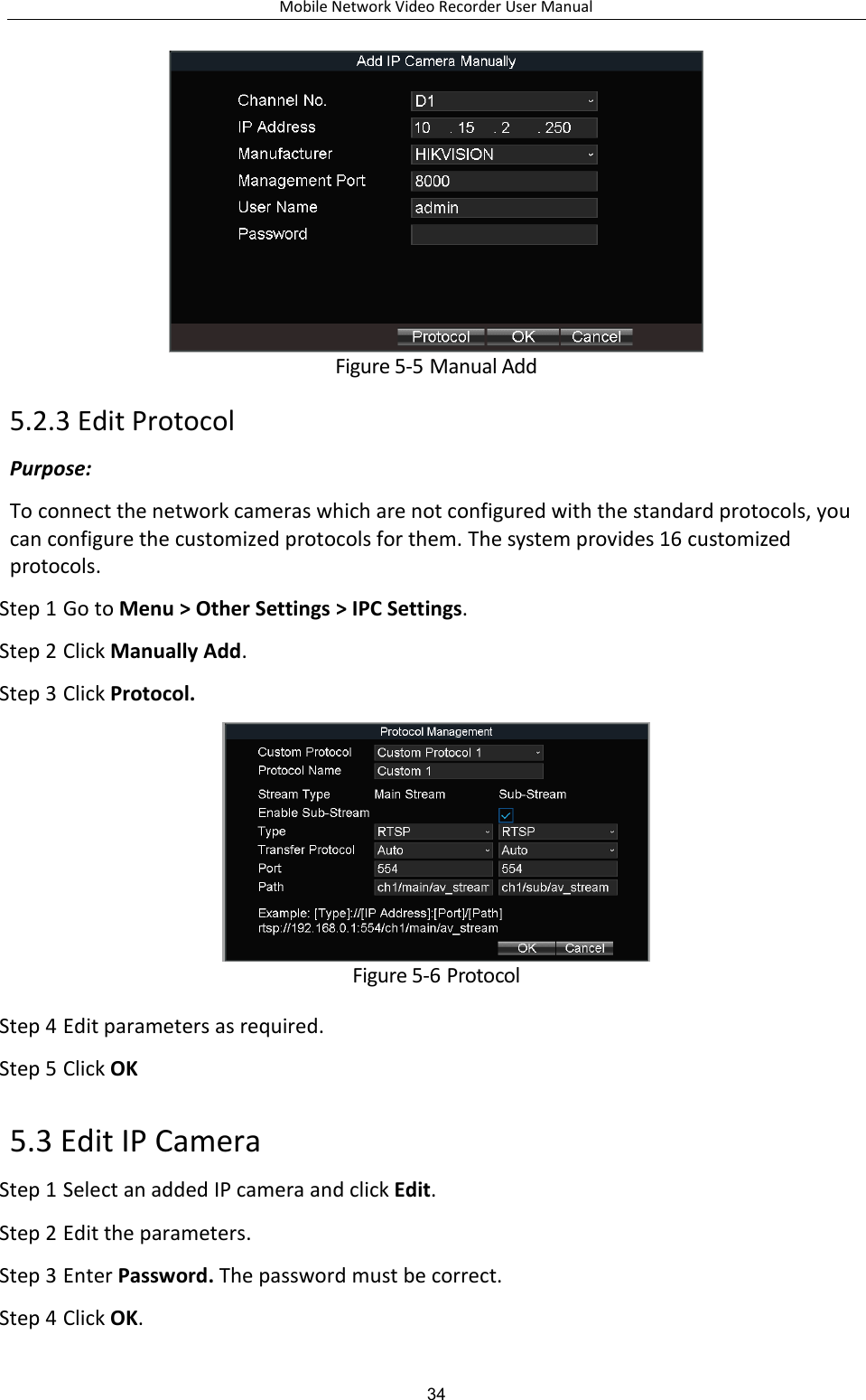 Mobile Network Video Recorder User Manual 34  Figure 5-5 Manual Add 5.2.3 Edit Protocol Purpose: To connect the network cameras which are not configured with the standard protocols, you can configure the customized protocols for them. The system provides 16 customized protocols. Step 1 Go to Menu &gt; Other Settings &gt; IPC Settings. Step 2 Click Manually Add. Step 3 Click Protocol.  Figure 5-6 Protocol Step 4 Edit parameters as required. Step 5 Click OK 5.3 Edit IP Camera Step 1 Select an added IP camera and click Edit. Step 2 Edit the parameters.   Step 3 Enter Password. The password must be correct. Step 4 Click OK. 