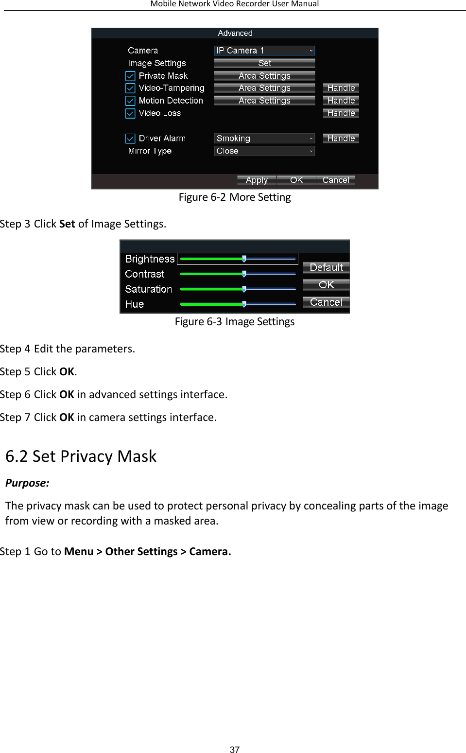 Mobile Network Video Recorder User Manual 37  Figure 6-2 More Setting Step 3 Click Set of Image Settings.  Figure 6-3 Image Settings Step 4 Edit the parameters. Step 5 Click OK. Step 6 Click OK in advanced settings interface. Step 7 Click OK in camera settings interface. 6.2 Set Privacy Mask Purpose: The privacy mask can be used to protect personal privacy by concealing parts of the image from view or recording with a masked area. Step 1 Go to Menu &gt; Other Settings &gt; Camera. 