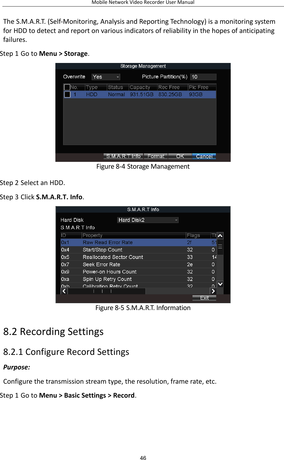 Mobile Network Video Recorder User Manual 46 The S.M.A.R.T. (Self-Monitoring, Analysis and Reporting Technology) is a monitoring system for HDD to detect and report on various indicators of reliability in the hopes of anticipating failures. Step 1 Go to Menu &gt; Storage.  Figure 8-4 Storage Management Step 2 Select an HDD. Step 3 Click S.M.A.R.T. Info.  Figure 8-5 S.M.A.R.T. Information 8.2 Recording Settings 8.2.1 Configure Record Settings Purpose:   Configure the transmission stream type, the resolution, frame rate, etc. Step 1 Go to Menu &gt; Basic Settings &gt; Record. 
