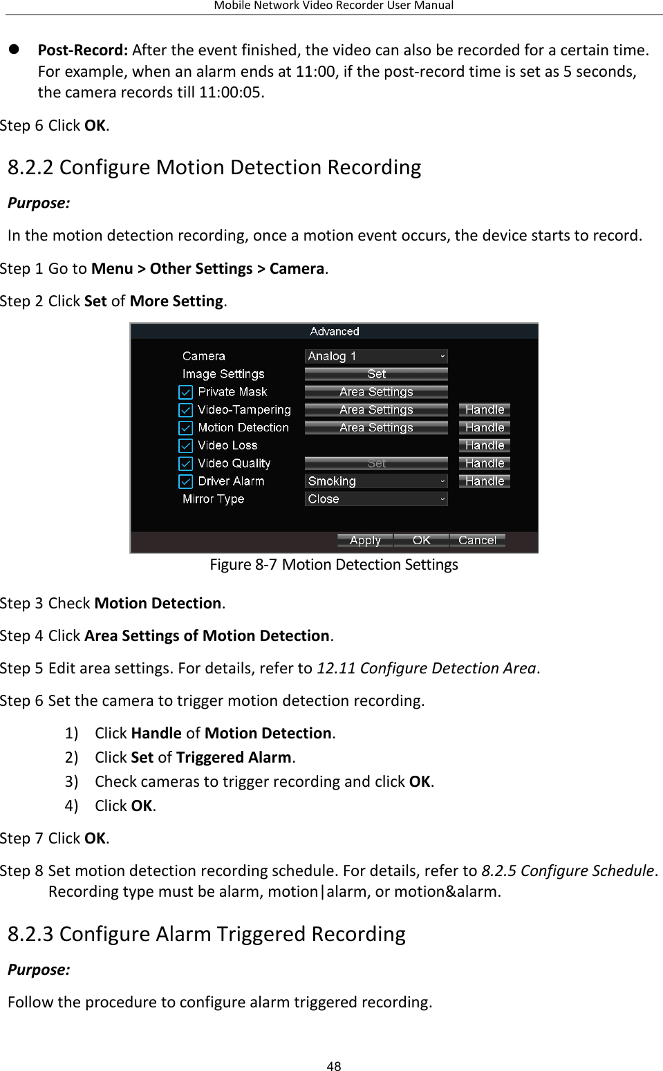 Mobile Network Video Recorder User Manual 48  Post-Record: After the event finished, the video can also be recorded for a certain time. For example, when an alarm ends at 11:00, if the post-record time is set as 5 seconds, the camera records till 11:00:05. Step 6 Click OK. 8.2.2 Configure Motion Detection Recording Purpose:   In the motion detection recording, once a motion event occurs, the device starts to record. Step 1 Go to Menu &gt; Other Settings &gt; Camera. Step 2 Click Set of More Setting.  Figure 8-7 Motion Detection Settings Step 3 Check Motion Detection. Step 4 Click Area Settings of Motion Detection. Step 5 Edit area settings. For details, refer to 12.11 Configure Detection Area. Step 6 Set the camera to trigger motion detection recording. 1) Click Handle of Motion Detection. 2) Click Set of Triggered Alarm. 3) Check cameras to trigger recording and click OK. 4) Click OK. Step 7 Click OK. Step 8 Set motion detection recording schedule. For details, refer to 8.2.5 Configure Schedule. Recording type must be alarm, motion|alarm, or motion&amp;alarm. 8.2.3 Configure Alarm Triggered Recording Purpose:   Follow the procedure to configure alarm triggered recording. 