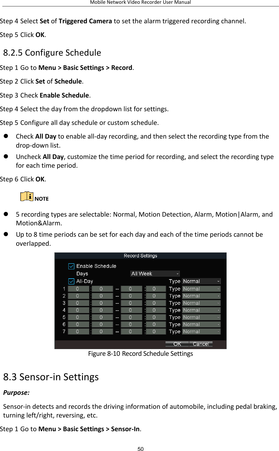 Mobile Network Video Recorder User Manual 50 Step 4 Select Set of Triggered Camera to set the alarm triggered recording channel. Step 5 Click OK. 8.2.5 Configure Schedule Step 1 Go to Menu &gt; Basic Settings &gt; Record. Step 2 Click Set of Schedule. Step 3 Check Enable Schedule. Step 4 Select the day from the dropdown list for settings. Step 5 Configure all day schedule or custom schedule.  Check All Day to enable all-day recording, and then select the recording type from the drop-down list.  Uncheck All Day, customize the time period for recording, and select the recording type for each time period. Step 6 Click OK.    5 recording types are selectable: Normal, Motion Detection, Alarm, Motion|Alarm, and Motion&amp;Alarm.  Up to 8 time periods can be set for each day and each of the time periods cannot be overlapped.  Figure 8-10 Record Schedule Settings 8.3 Sensor-in Settings Purpose: Sensor-in detects and records the driving information of automobile, including pedal braking, turning left/right, reversing, etc. Step 1 Go to Menu &gt; Basic Settings &gt; Sensor-In. 