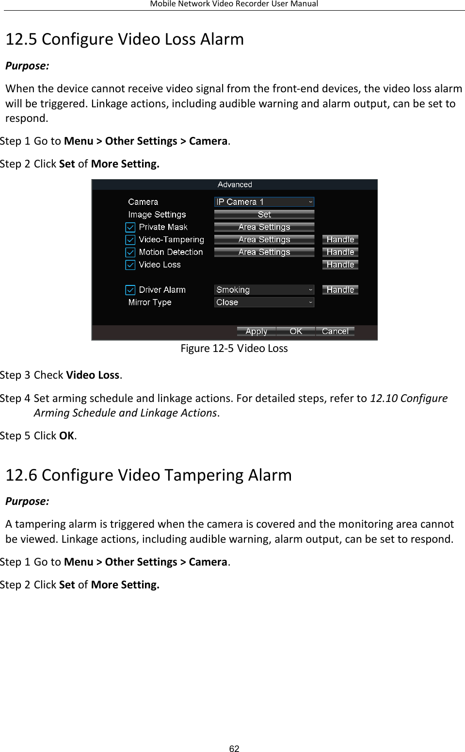 Mobile Network Video Recorder User Manual 62 12.5 Configure Video Loss Alarm Purpose:   When the device cannot receive video signal from the front-end devices, the video loss alarm will be triggered. Linkage actions, including audible warning and alarm output, can be set to respond. Step 1 Go to Menu &gt; Other Settings &gt; Camera. Step 2 Click Set of More Setting.  Figure 12-5 Video Loss Step 3 Check Video Loss. Step 4 Set arming schedule and linkage actions. For detailed steps, refer to 12.10 Configure Arming Schedule and Linkage Actions. Step 5 Click OK. 12.6 Configure Video Tampering Alarm Purpose:   A tampering alarm is triggered when the camera is covered and the monitoring area cannot be viewed. Linkage actions, including audible warning, alarm output, can be set to respond. Step 1 Go to Menu &gt; Other Settings &gt; Camera. Step 2 Click Set of More Setting. 