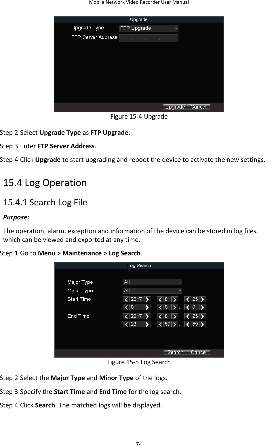 Mobile Network Video Recorder User Manual 74  Figure 15-4 Upgrade Step 2 Select Upgrade Type as FTP Upgrade. Step 3 Enter FTP Server Address. Step 4 Click Upgrade to start upgrading and reboot the device to activate the new settings. 15.4 Log Operation 15.4.1 Search Log File Purpose:   The operation, alarm, exception and information of the device can be stored in log files, which can be viewed and exported at any time. Step 1 Go to Menu &gt; Maintenance &gt; Log Search.  Figure 15-5 Log Search Step 2 Select the Major Type and Minor Type of the logs. Step 3 Specify the Start Time and End Time for the log search. Step 4 Click Search. The matched logs will be displayed. 
