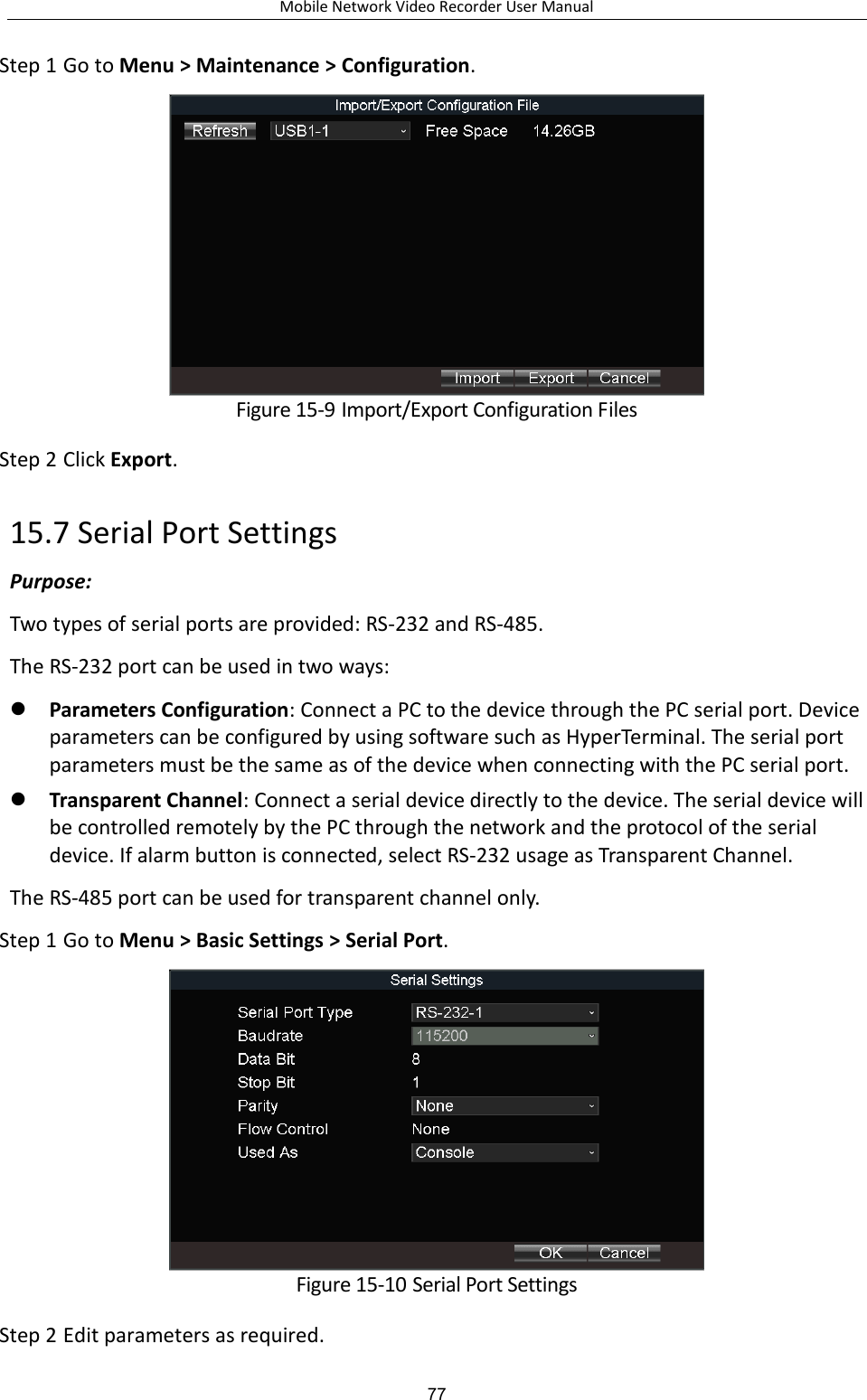 Mobile Network Video Recorder User Manual 77 Step 1 Go to Menu &gt; Maintenance &gt; Configuration.  Figure 15-9 Import/Export Configuration Files Step 2 Click Export. 15.7 Serial Port Settings Purpose:   Two types of serial ports are provided: RS-232 and RS-485. The RS-232 port can be used in two ways:  Parameters Configuration: Connect a PC to the device through the PC serial port. Device parameters can be configured by using software such as HyperTerminal. The serial port parameters must be the same as of the device when connecting with the PC serial port.  Transparent Channel: Connect a serial device directly to the device. The serial device will be controlled remotely by the PC through the network and the protocol of the serial device. If alarm button is connected, select RS-232 usage as Transparent Channel. The RS-485 port can be used for transparent channel only. Step 1 Go to Menu &gt; Basic Settings &gt; Serial Port.  Figure 15-10 Serial Port Settings Step 2 Edit parameters as required. 