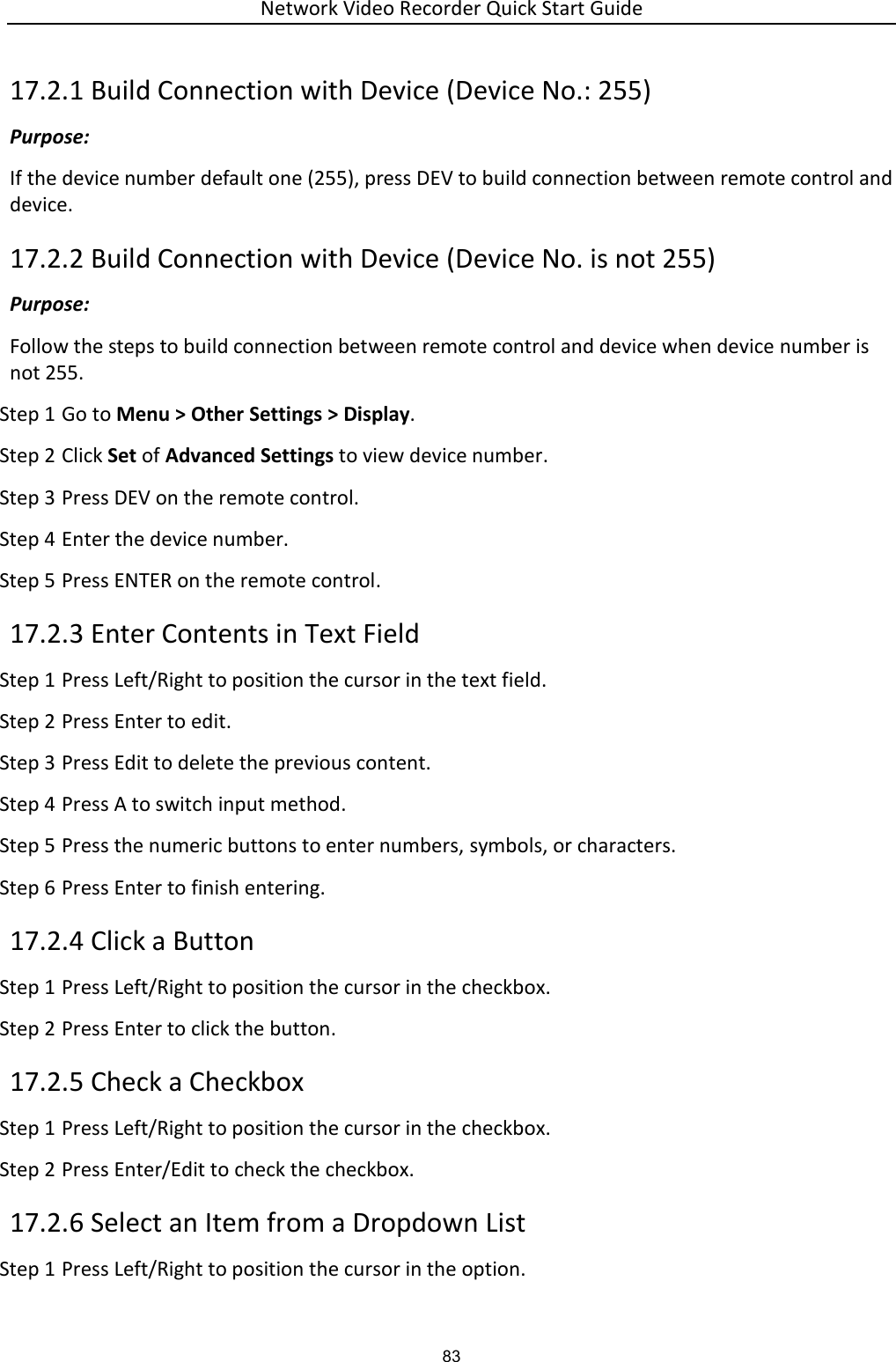 Network Video Recorder Quick Start Guide 83 17.2.1 Build Connection with Device (Device No.: 255) Purpose: If the device number default one (255), press DEV to build connection between remote control and device. 17.2.2 Build Connection with Device (Device No. is not 255) Purpose: Follow the steps to build connection between remote control and device when device number is not 255. Step 1 Go to Menu &gt; Other Settings &gt; Display. Step 2 Click Set of Advanced Settings to view device number. Step 3 Press DEV on the remote control. Step 4 Enter the device number. Step 5 Press ENTER on the remote control. 17.2.3 Enter Contents in Text Field Step 1 Press Left/Right to position the cursor in the text field. Step 2 Press Enter to edit. Step 3 Press Edit to delete the previous content. Step 4 Press A to switch input method. Step 5 Press the numeric buttons to enter numbers, symbols, or characters. Step 6 Press Enter to finish entering. 17.2.4 Click a Button Step 1 Press Left/Right to position the cursor in the checkbox. Step 2 Press Enter to click the button. 17.2.5 Check a Checkbox Step 1 Press Left/Right to position the cursor in the checkbox. Step 2 Press Enter/Edit to check the checkbox. 17.2.6 Select an Item from a Dropdown List Step 1 Press Left/Right to position the cursor in the option. 