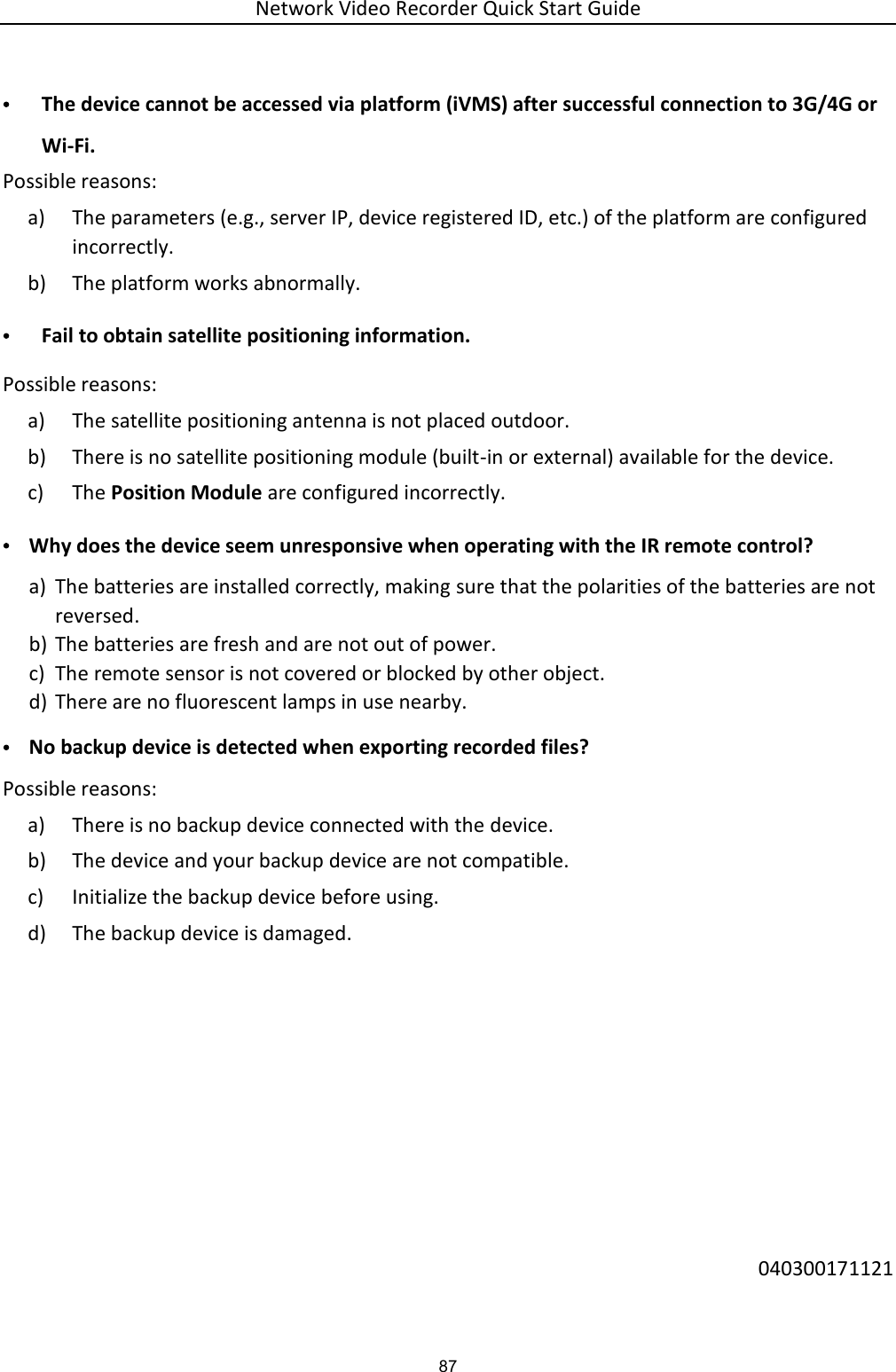 Network Video Recorder Quick Start Guide 87 • The device cannot be accessed via platform (iVMS) after successful connection to 3G/4G or Wi-Fi.   Possible reasons: a) The parameters (e.g., server IP, device registered ID, etc.) of the platform are configured incorrectly. b) The platform works abnormally. • Fail to obtain satellite positioning information. Possible reasons: a) The satellite positioning antenna is not placed outdoor. b) There is no satellite positioning module (built-in or external) available for the device. c) The Position Module are configured incorrectly.   • Why does the device seem unresponsive when operating with the IR remote control? a) The batteries are installed correctly, making sure that the polarities of the batteries are not reversed. b) The batteries are fresh and are not out of power. c) The remote sensor is not covered or blocked by other object. d) There are no fluorescent lamps in use nearby. • No backup device is detected when exporting recorded files? Possible reasons:   a) There is no backup device connected with the device. b) The device and your backup device are not compatible.   c) Initialize the backup device before using. d) The backup device is damaged.        040300171121 