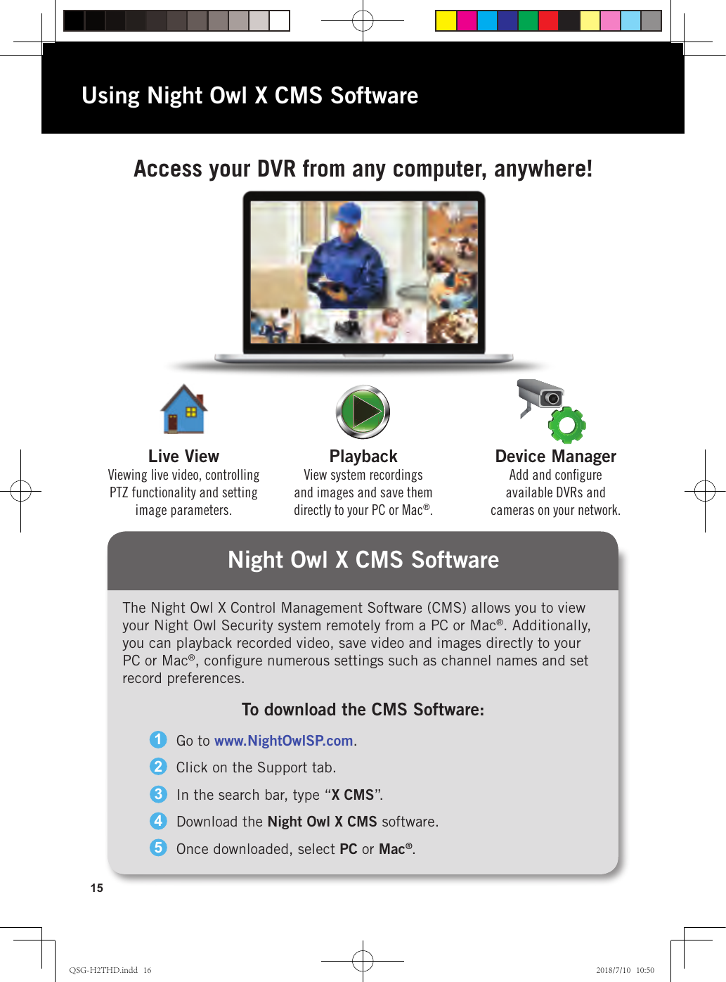15Night Owl X CMS SoftwareAccess your DVR from any computer, anywhere!Device ManagerAdd and conﬁgure available DVRs and cameras on your network.PlaybackView system recordings and images and save them directly to your PC or Mac®.Live ViewViewing live video, controlling PTZ functionality and setting image parameters.Using Night Owl X CMS SoftwareThe Night Owl X Control Management Software (CMS) allows you to view your Night Owl Security system remotely from a PC or Mac®. Additionally, you can playback recorded video, save video and images directly to your PC or Mac®, conﬁgure numerous settings such as channel names and set record preferences.Go to www.NightOwlSP.com.Click on the Support tab.In the search bar, type “X CMS”.Download the Night Owl X CMS software.Once downloaded, select PC or Mac®.12345To download the CMS Software:QSG-H2THD.indd   16 2018/7/10   10:50