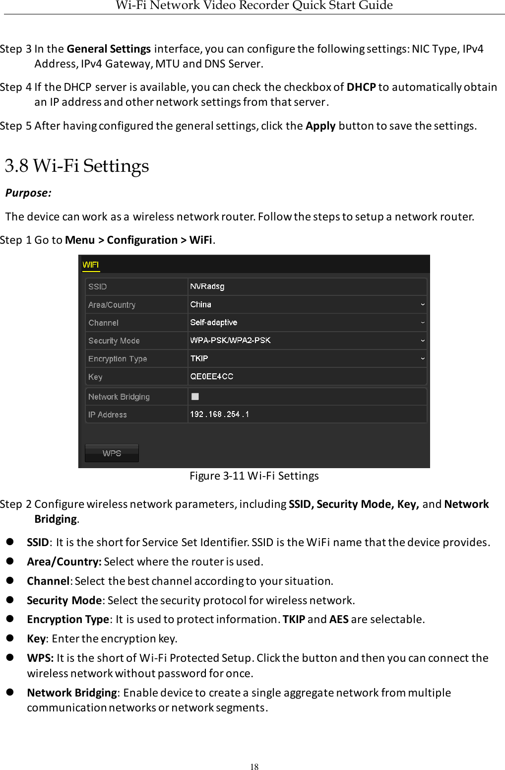 Wi-Fi Network Video Recorder Quick Start Guide 18 Step 3 In the General Settings interface, you can configure the following settings: NIC Type, IPv4 Address, IPv4 Gateway, MTU and DNS Server. Step 4 If the DHCP server is available, you can check the checkbox of DHCP to automatically obtain an IP address and other network settings from that server. Step 5 After having configured the general settings, click the Apply button to save the settings.   3.8 Wi-Fi Settings Purpose: The device can work as a wireless network router. Follow the steps to setup a network router. Step 1 Go to Menu &gt; Configuration &gt; WiFi.  Figure 3-11 Wi-Fi Settings Step 2 Configure wireless network parameters, including SSID, Security Mode, Key, and Network Bridging.  SSID: It is the short for Service Set Identifier. SSID is the WiFi name that the device provides.  Area/Country: Select where the router is used.  Channel: Select the best channel according to your situation.  Security Mode: Select the security protocol for wireless network.  Encryption Type: It is used to protect information. TKIP and AES are selectable.  Key: Enter the encryption key.  WPS: It is the short of Wi-Fi Protected Setup. Click the button and then you can connect the wireless network without password for once.  Network Bridging: Enable device to create a single aggregate network from multiple communication networks or network segments. 