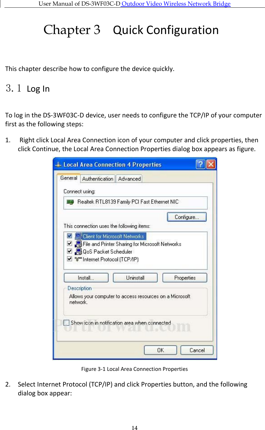 User Manual of DS-3WF03C-D Outdoor Video Wireless Network Bridge      14Chapter 3 Quick Configuration  This chapter describe how to configure the device quickly. 3.1 Log In To log in the DS-3WF03C-D device, user needs to configure the TCP/IP of your computer first as the following steps: 1.  Right click Local Area Connection icon of your computer and click properties, then click Continue, the Local Area Connection Properties dialog box appears as figure.  Figure 3-1 Local Area Connection Properties 2. Select Internet Protocol (TCP/IP) and click Properties button, and the following dialog box appear: 