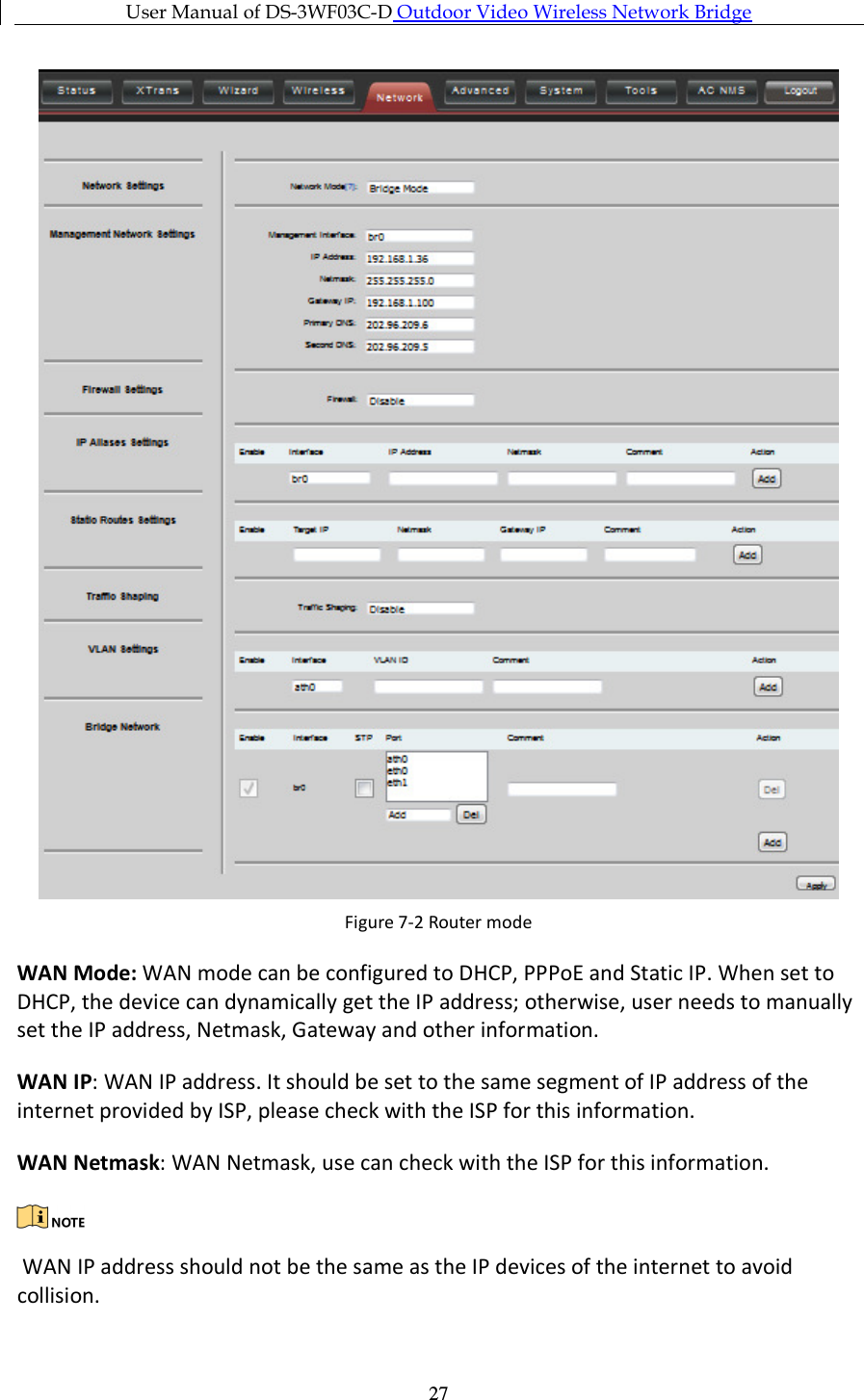 User Manual of DS-3WF03C-D Outdoor Video Wireless Network Bridge      27 Figure 7-2 Router mode WAN Mode: WAN mode can be configured to DHCP, PPPoE and Static IP. When set to DHCP, the device can dynamically get the IP address; otherwise, user needs to manually set the IP address, Netmask, Gateway and other information. WAN IP: WAN IP address. It should be set to the same segment of IP address of the internet provided by ISP, please check with the ISP for this information. WAN Netmask: WAN Netmask, use can check with the ISP for this information.   WAN IP address should not be the same as the IP devices of the internet to avoid collision. 