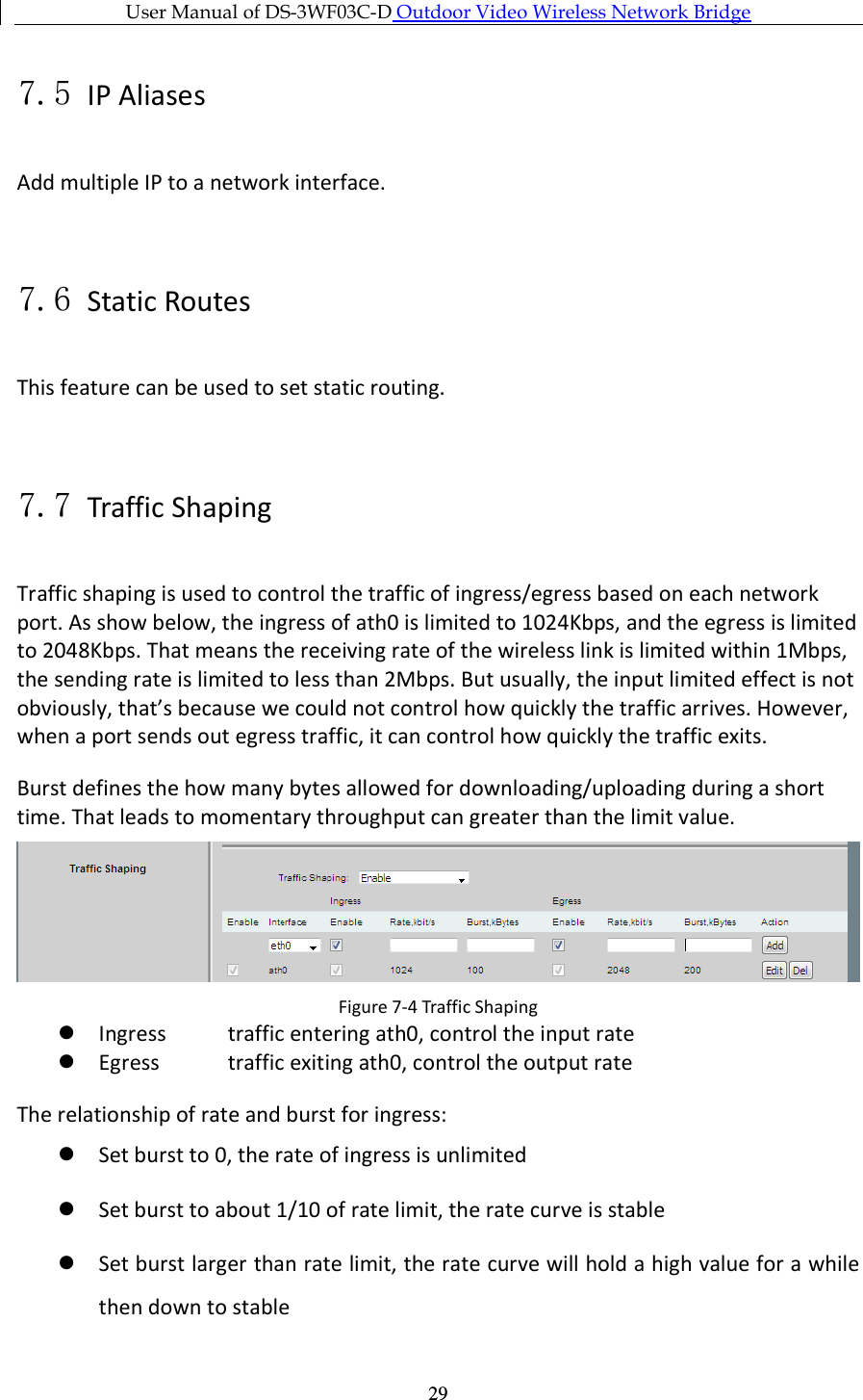 User Manual of DS-3WF03C-D Outdoor Video Wireless Network Bridge      297.5 IP Aliases Add multiple IP to a network interface.  7.6 Static Routes This feature can be used to set static routing.  7.7 Traffic Shaping Traffic shaping is used to control the traffic of ingress/egress based on each network port. As show below, the ingress of ath0 is limited to 1024Kbps, and the egress is limited to 2048Kbps. That means the receiving rate of the wireless link is limited within 1Mbps, the sending rate is limited to less than 2Mbps. But usually, the input limited effect is not obviously, that’s because we could not control how quickly the traffic arrives. However, when a port sends out egress traffic, it can control how quickly the traffic exits. Burst defines the how many bytes allowed for downloading/uploading during a short time. That leads to momentary throughput can greater than the limit value.  Figure 7-4 Traffic Shaping  Ingress  traffic entering ath0, control the input rate  Egress  traffic exiting ath0, control the output rate The relationship of rate and burst for ingress:  Set burst to 0, the rate of ingress is unlimited  Set burst to about 1/10 of rate limit, the rate curve is stable  Set burst larger than rate limit, the rate curve will hold a high value for a while then down to stable 