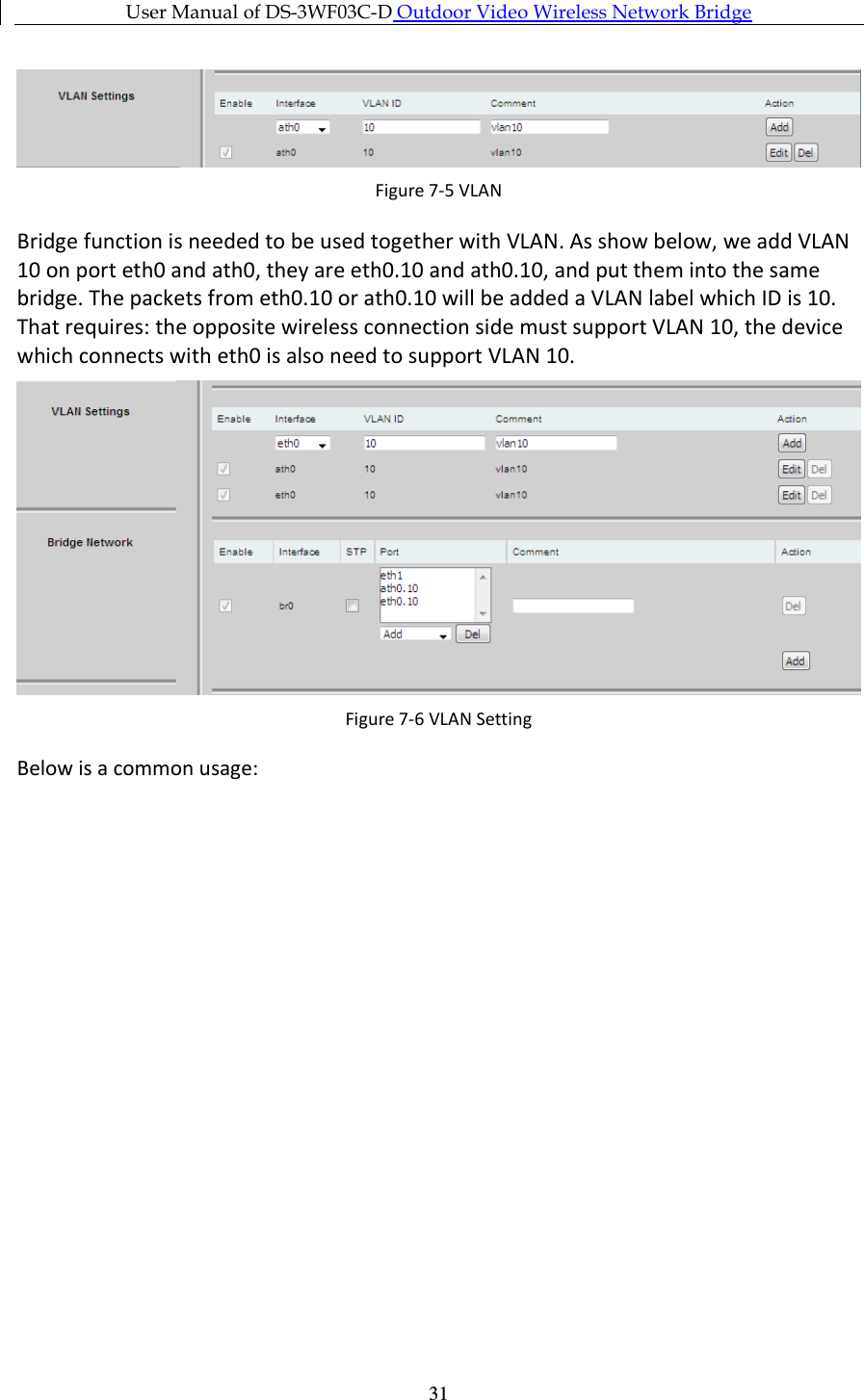 User Manual of DS-3WF03C-D Outdoor Video Wireless Network Bridge      31 Figure 7-5 VLAN Bridge function is needed to be used together with VLAN. As show below, we add VLAN 10 on port eth0 and ath0, they are eth0.10 and ath0.10, and put them into the same bridge. The packets from eth0.10 or ath0.10 will be added a VLAN label which ID is 10. That requires: the opposite wireless connection side must support VLAN 10, the device which connects with eth0 is also need to support VLAN 10.   Figure 7-6 VLAN Setting Below is a common usage: 