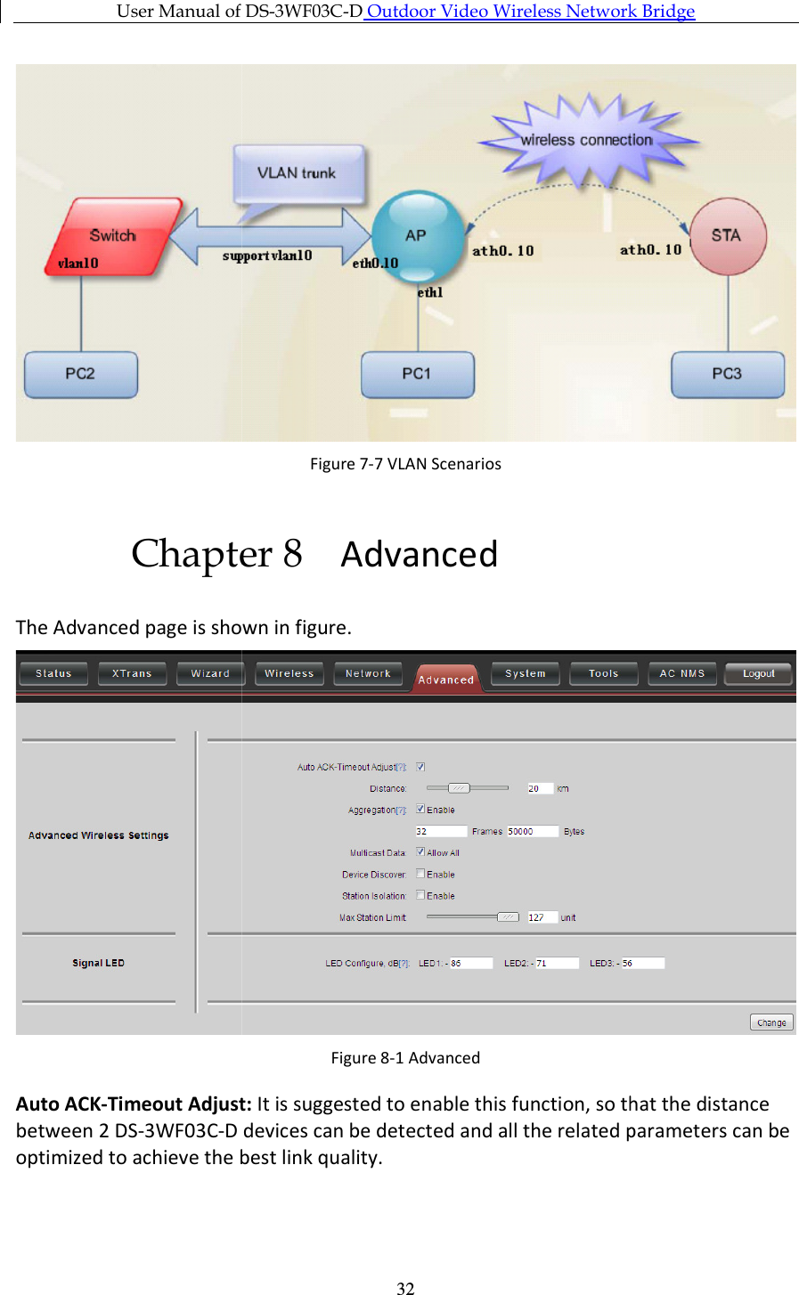 User Manual of  Chapter 8The Advanced page is shown in Auto ACK-Timeout Adjust:between 2 DS-3WF03C-D optimized to achieve the best link quality.User Manual of DS-3WF03C-D Outdoor Video Wireless Network   32Figure 7-7 VLAN Scenarios Chapter 8 Advanced The Advanced page is shown in figure. Figure 8-1 Advanced Timeout Adjust: It is suggested to enable this function, so that the distance  devices can be detected and all the related parameters can be optimized to achieve the best link quality. Outdoor Video Wireless Network Bridge   It is suggested to enable this function, so that the distance devices can be detected and all the related parameters can be 