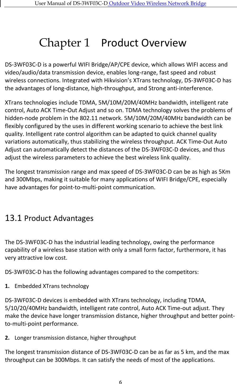 User Manual of DS-3WF03C-D Outdoor Video Wireless Network Bridge   6Chapter 1 Product Overview DS-3WF03C-D is a powerful WIFI Bridge/AP/CPE device, which allows WIFI access and video/audio/data transmission device, enables long-range, fast speed and robust wireless connections. Integrated with Hikvision’s XTrans technology, DS-3WF03C-D has the advantages of long-distance, high-throughput, and Strong anti-interference. XTrans technologies include TDMA, 5M/10M/20M/40MHz bandwidth, intelligent rate control, Auto ACK Time-Out Adjust and so on. TDMA technology solves the problems of hidden-node problem in the 802.11 network. 5M/10M/20M/40MHz bandwidth can be flexibly configured by the uses in different working scenario to achieve the best link quality. Intelligent rate control algorithm can be adapted to quick channel quality variations automatically, thus stabilizing the wireless throughput. ACK Time-Out Auto Adjust can automatically detect the distances of the DS-3WF03C-D devices, and thus adjust the wireless parameters to achieve the best wireless link quality. The longest transmission range and max speed of DS-3WF03C-D can be as high as 5Km and 300Mbps, making it suitable for many applications of WIFI Bridge/CPE, especially have advantages for point-to-multi-point communication.  13.1 Product Advantages The DS-3WF03C-D has the industrial leading technology, owing the performance capability of a wireless base station with only a small form factor, furthermore, it has very attractive low cost. DS-3WF03C-D has the following advantages compared to the competitors: 1. Embedded XTrans technology DS-3WF03C-D devices is embedded with XTrans technology, including TDMA, 5/10/20/40MHz bandwidth, intelligent rate control, Auto ACK Time-out adjust. They make the device have longer transmission distance, higher throughput and better point-to-multi-point performance. 2. Longer transmission distance, higher throughput The longest transmission distance of DS-3WF03C-D can be as far as 5 km, and the max throughput can be 300Mbps. It can satisfy the needs of most of the applications. 