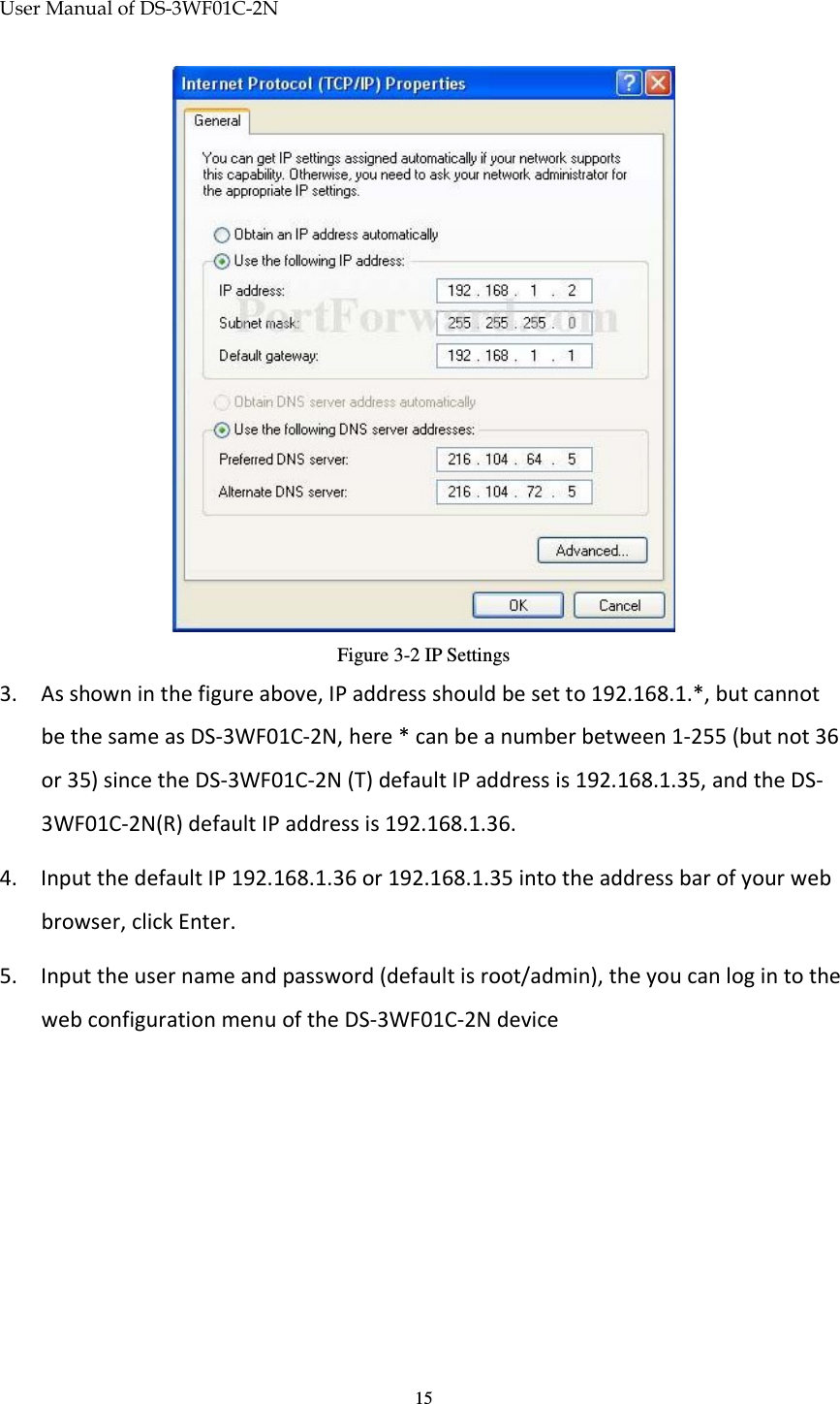 User Manual of DS-3WF01C-2N   15 Figure 3-2 IP Settings 3. As shown in the figure above, IP address should be set to 192.168.1.*, but cannot be the same as DS-3WF01C-2N, here * can be a number between 1-255 (but not 36 or 35) since the DS-3WF01C-2N (T) default IP address is 192.168.1.35, and the DS-3WF01C-2N(R) default IP address is 192.168.1.36. 4. Input the default IP 192.168.1.36 or 192.168.1.35 into the address bar of your web browser, click Enter. 5. Input the user name and password (default is root/admin), the you can log in to the web configuration menu of the DS-3WF01C-2N device 
