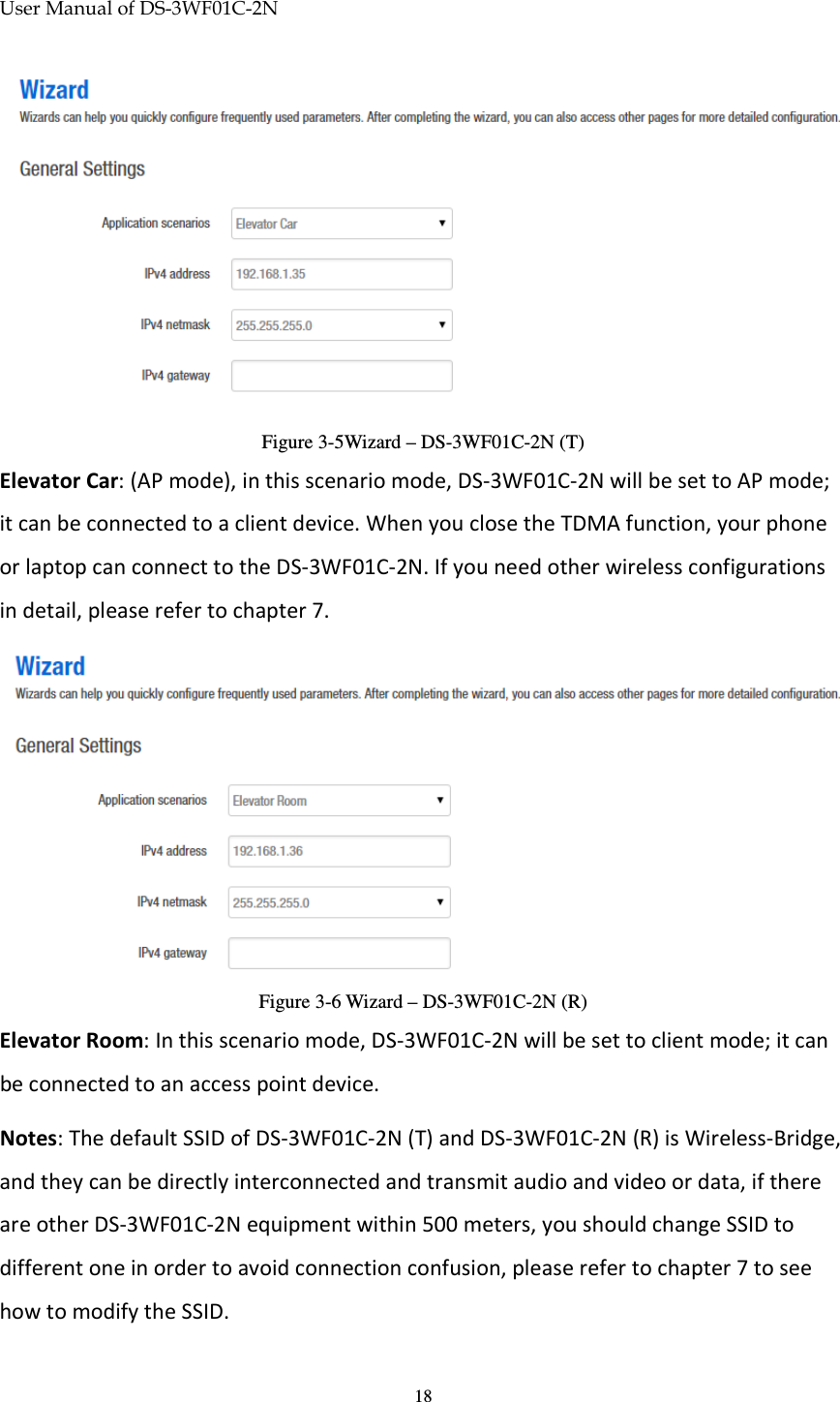 User Manual of DS-3WF01C-2N   18 Figure 3-5Wizard – DS-3WF01C-2N (T) Elevator Car: (AP mode), in this scenario mode, DS-3WF01C-2N will be set to AP mode; it can be connected to a client device. When you close the TDMA function, your phone or laptop can connect to the DS-3WF01C-2N. If you need other wireless configurations in detail, please refer to chapter 7.  Figure 3-6 Wizard – DS-3WF01C-2N (R) Elevator Room: In this scenario mode, DS-3WF01C-2N will be set to client mode; it can be connected to an access point device.  Notes: The default SSID of DS-3WF01C-2N (T) and DS-3WF01C-2N (R) is Wireless-Bridge, and they can be directly interconnected and transmit audio and video or data, if there are other DS-3WF01C-2N equipment within 500 meters, you should change SSID to different one in order to avoid connection confusion, please refer to chapter 7 to see how to modify the SSID. 