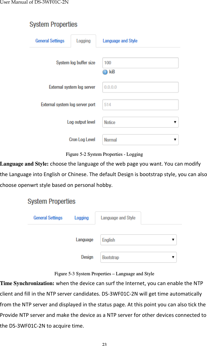 User Manual of DS-3WF01C-2N   23 Figure 5-2 System Properties - Logging Language and Style: choose the language of the web page you want. You can modify the Language into English or Chinese. The default Design is bootstrap style, you can also choose openwrt style based on personal hobby.  Figure 5-3 System Properties – Language and Style Time Synchronization: when the device can surf the Internet, you can enable the NTP client and fill in the NTP server candidates. DS-3WF01C-2N will get time automatically from the NTP server and displayed in the status page. At this point you can also tick the Provide NTP server and make the device as a NTP server for other devices connected to the DS-3WF01C-2N to acquire time. 