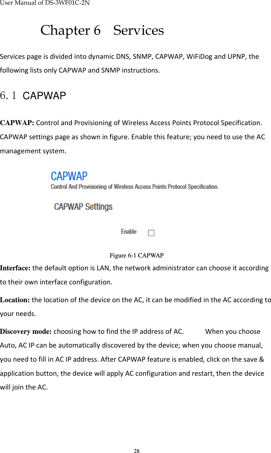 User Manual of DS-3WF01C-2N   28Chapter 6 Services Services page is divided into dynamic DNS, SNMP, CAPWAP, WiFiDog and UPNP, the following lists only CAPWAP and SNMP instructions. 6.1 CAPWAP CAPWAP: Control and Provisioning of Wireless Access Points Protocol Specification. CAPWAP settings page as shown in figure. Enable this feature; you need to use the AC management system.  Figure 6-1 CAPWAP Interface: the default option is LAN, the network administrator can choose it according to their own interface configuration. Location: the location of the device on the AC, it can be modified in the AC according to your needs. Discovery mode: choosing how to find the IP address of AC.   When you choose Auto, AC IP can be automatically discovered by the device; when you choose manual, you need to fill in AC IP address. After CAPWAP feature is enabled, click on the save &amp; application button, the device will apply AC configuration and restart, then the device will join the AC. 