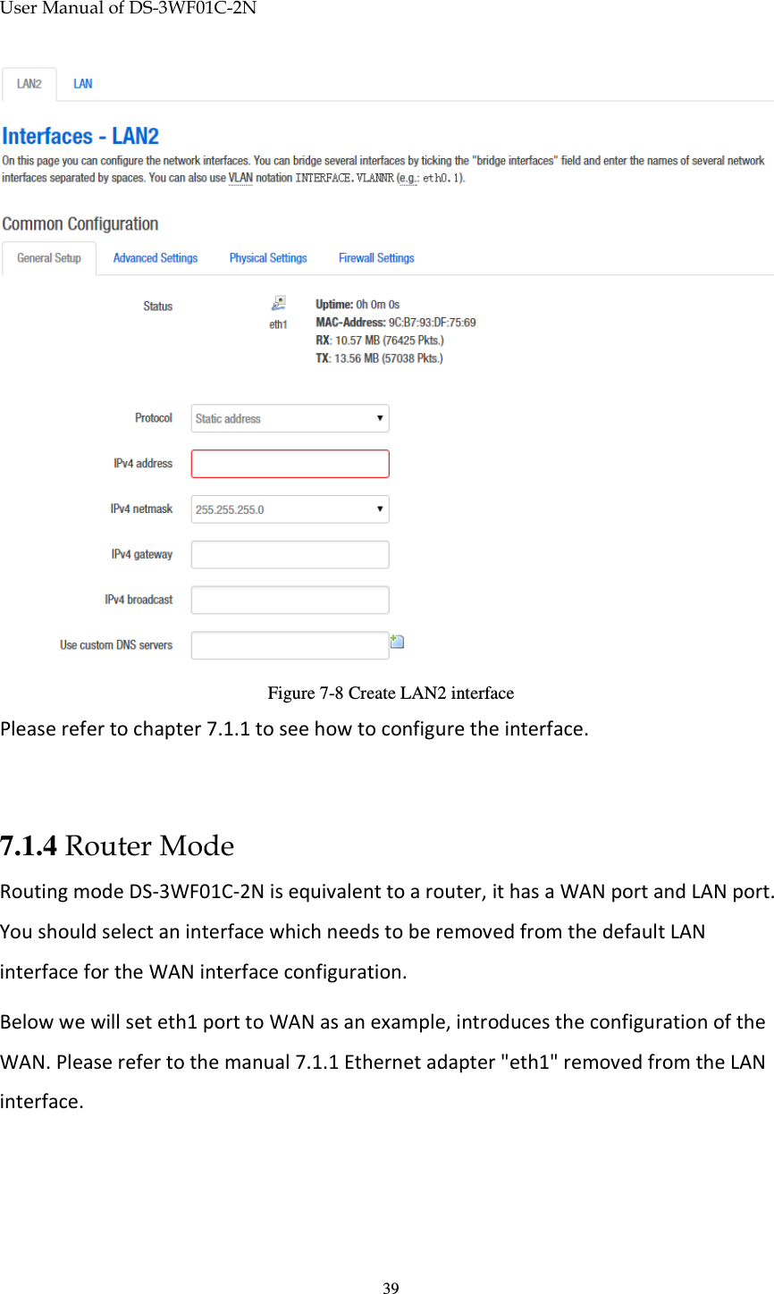 User Manual of DS-3WF01C-2N   39 Figure 7-8 Create LAN2 interface Please refer to chapter 7.1.1 to see how to configure the interface.  7.1.4 Router Mode Routing mode DS-3WF01C-2N is equivalent to a router, it has a WAN port and LAN port. You should select an interface which needs to be removed from the default LAN interface for the WAN interface configuration. Below we will set eth1 port to WAN as an example, introduces the configuration of the WAN. Please refer to the manual 7.1.1 Ethernet adapter &quot;eth1&quot; removed from the LAN interface. 