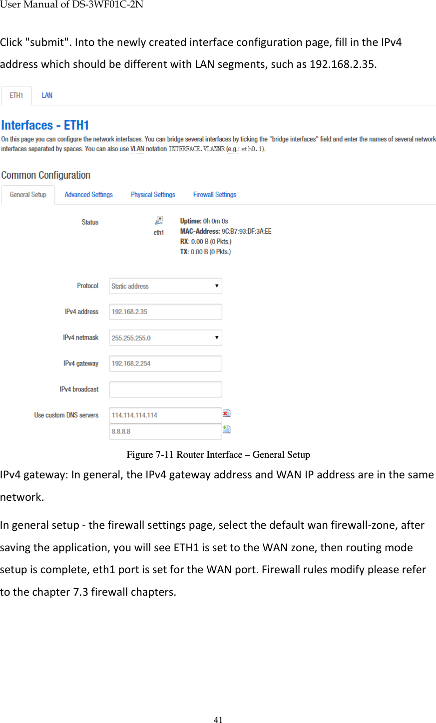 User Manual of DS-3WF01C-2N   41Click &quot;submit&quot;. Into the newly created interface configuration page, fill in the IPv4 address which should be different with LAN segments, such as 192.168.2.35.  Figure 7-11 Router Interface – General Setup IPv4 gateway: In general, the IPv4 gateway address and WAN IP address are in the same network. In general setup - the firewall settings page, select the default wan firewall-zone, after saving the application, you will see ETH1 is set to the WAN zone, then routing mode setup is complete, eth1 port is set for the WAN port. Firewall rules modify please refer to the chapter 7.3 firewall chapters. 