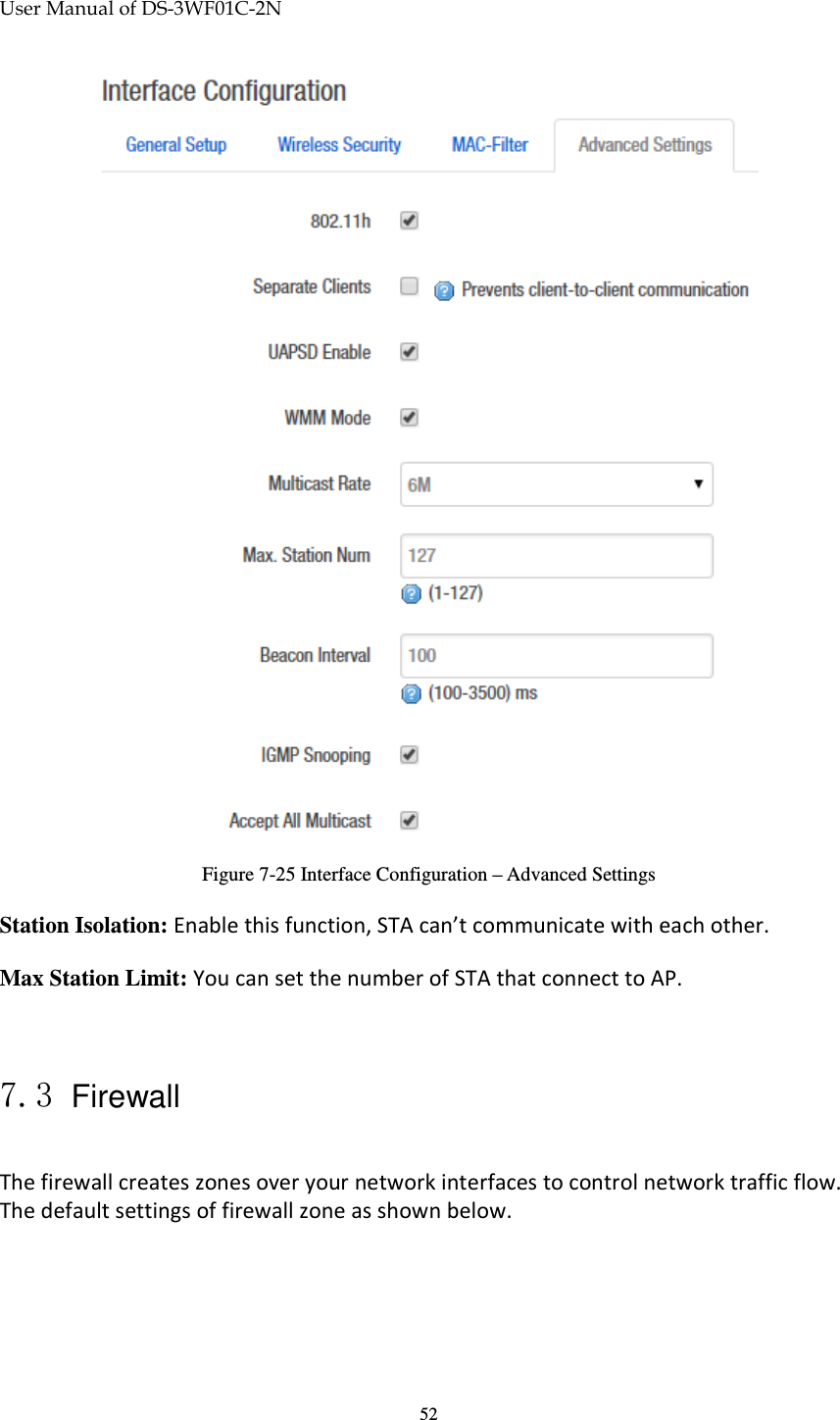 User Manual of DS-3WF01C-2N   52 Figure 7-25 Interface Configuration – Advanced Settings Station Isolation: Enable this function, STA can’t communicate with each other. Max Station Limit: You can set the number of STA that connect to AP.  7.3 Firewall The firewall creates zones over your network interfaces to control network traffic flow. The default settings of firewall zone as shown below. 