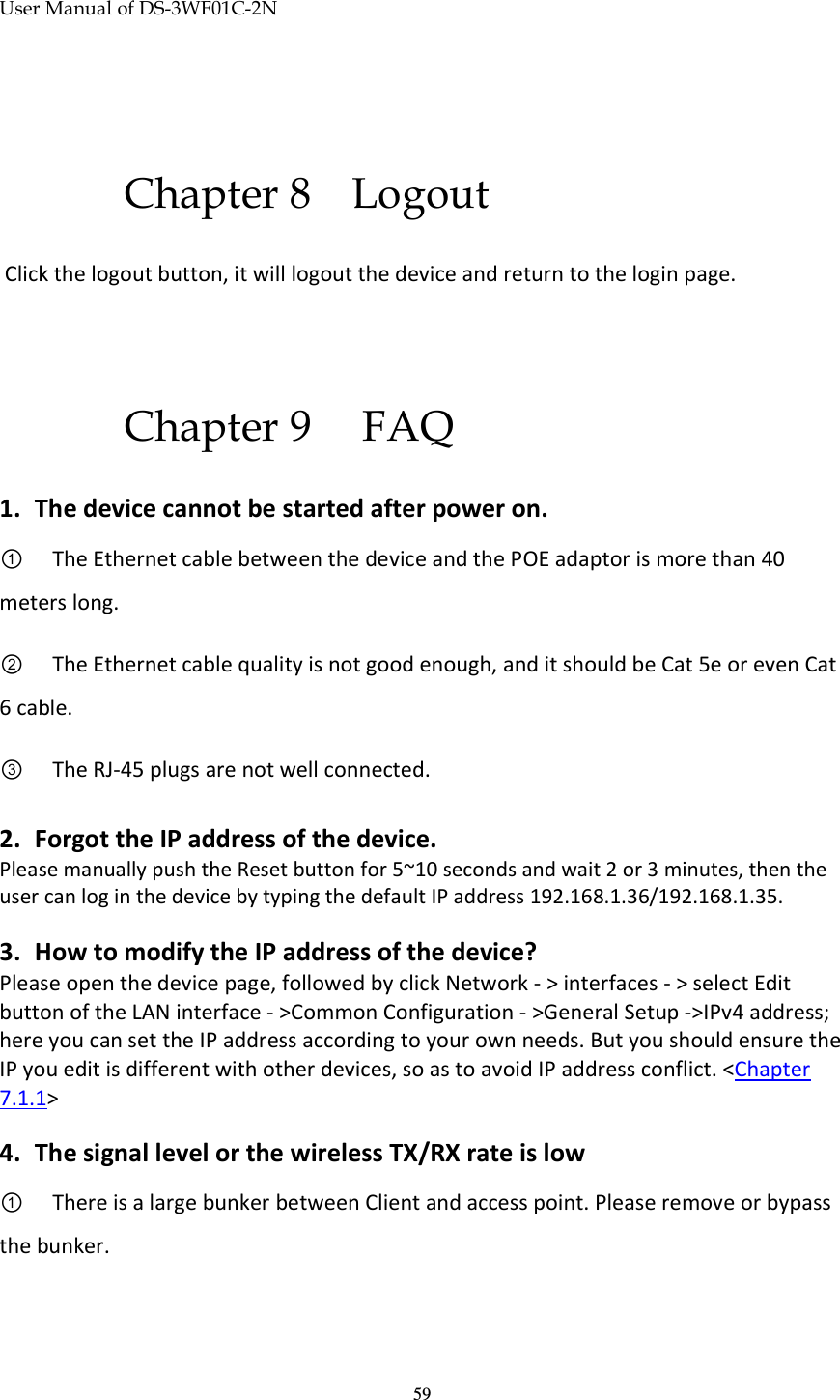 User Manual of DS-3WF01C-2N   59 Chapter 8 Logout  Click the logout button, it will logout the device and return to the login page.  Chapter 9  FAQ 1. The device cannot be started after power on.  ①   The Ethernet cable between the device and the POE adaptor is more than 40 meters long. ②   The Ethernet cable quality is not good enough, and it should be Cat 5e or even Cat 6 cable. ③   The RJ-45 plugs are not well connected.  2. Forgot the IP address of the device.   Please manually push the Reset button for 5~10 seconds and wait 2 or 3 minutes, then the user can log in the device by typing the default IP address 192.168.1.36/192.168.1.35.  3. How to modify the IP address of the device? Please open the device page, followed by click Network - &gt; interfaces - &gt; select Edit button of the LAN interface - &gt;Common Configuration - &gt;General Setup -&gt;IPv4 address; here you can set the IP address according to your own needs. But you should ensure the IP you edit is different with other devices, so as to avoid IP address conflict. &lt;Chapter 7.1.1&gt;   4. The signal level or the wireless TX/RX rate is low ①   There is a large bunker between Client and access point. Please remove or bypass the bunker.  