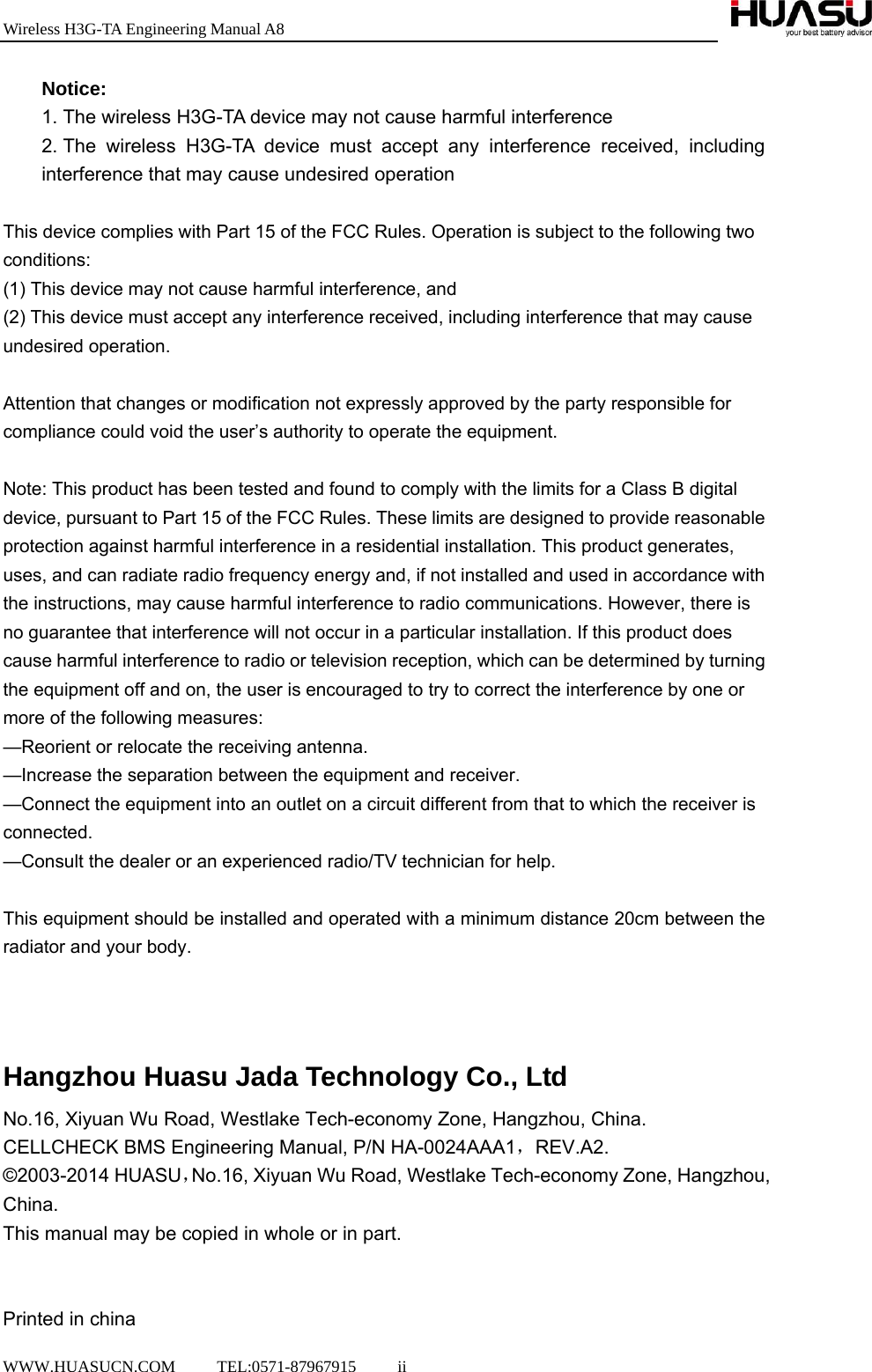 Wireless H3G-TA Engineering Manual A8  WWW.HUASUCN.COM     TEL:0571-87967915     ii    Notice: 1. The wireless H3G-TA device may not cause harmful interference 2. The wireless H3G-TA device must accept any interference received, including interference that may cause undesired operation  This device complies with Part 15 of the FCC Rules. Operation is subject to the following two conditions:  (1) This device may not cause harmful interference, and   (2) This device must accept any interference received, including interference that may cause undesired operation.     Attention that changes or modification not expressly approved by the party responsible for compliance could void the user’s authority to operate the equipment.   Note: This product has been tested and found to comply with the limits for a Class B digital device, pursuant to Part 15 of the FCC Rules. These limits are designed to provide reasonable protection against harmful interference in a residential installation. This product generates, uses, and can radiate radio frequency energy and, if not installed and used in accordance with the instructions, may cause harmful interference to radio communications. However, there is no guarantee that interference will not occur in a particular installation. If this product does cause harmful interference to radio or television reception, which can be determined by turning the equipment off and on, the user is encouraged to try to correct the interference by one or more of the following measures:   —Reorient or relocate the receiving antenna.   —Increase the separation between the equipment and receiver.   —Connect the equipment into an outlet on a circuit different from that to which the receiver is connected.  —Consult the dealer or an experienced radio/TV technician for help.  This equipment should be installed and operated with a minimum distance 20cm between the radiator and your body.    Hangzhou Huasu Jada Technology Co., Ltd No.16, Xiyuan Wu Road, Westlake Tech-economy Zone, Hangzhou, China.   CELLCHECK BMS Engineering Manual, P/N HA-0024AAA1，REV.A2. ©2003-2014 HUASU，No.16, Xiyuan Wu Road, Westlake Tech-economy Zone, Hangzhou, China. This manual may be copied in whole or in part.    Printed in china 