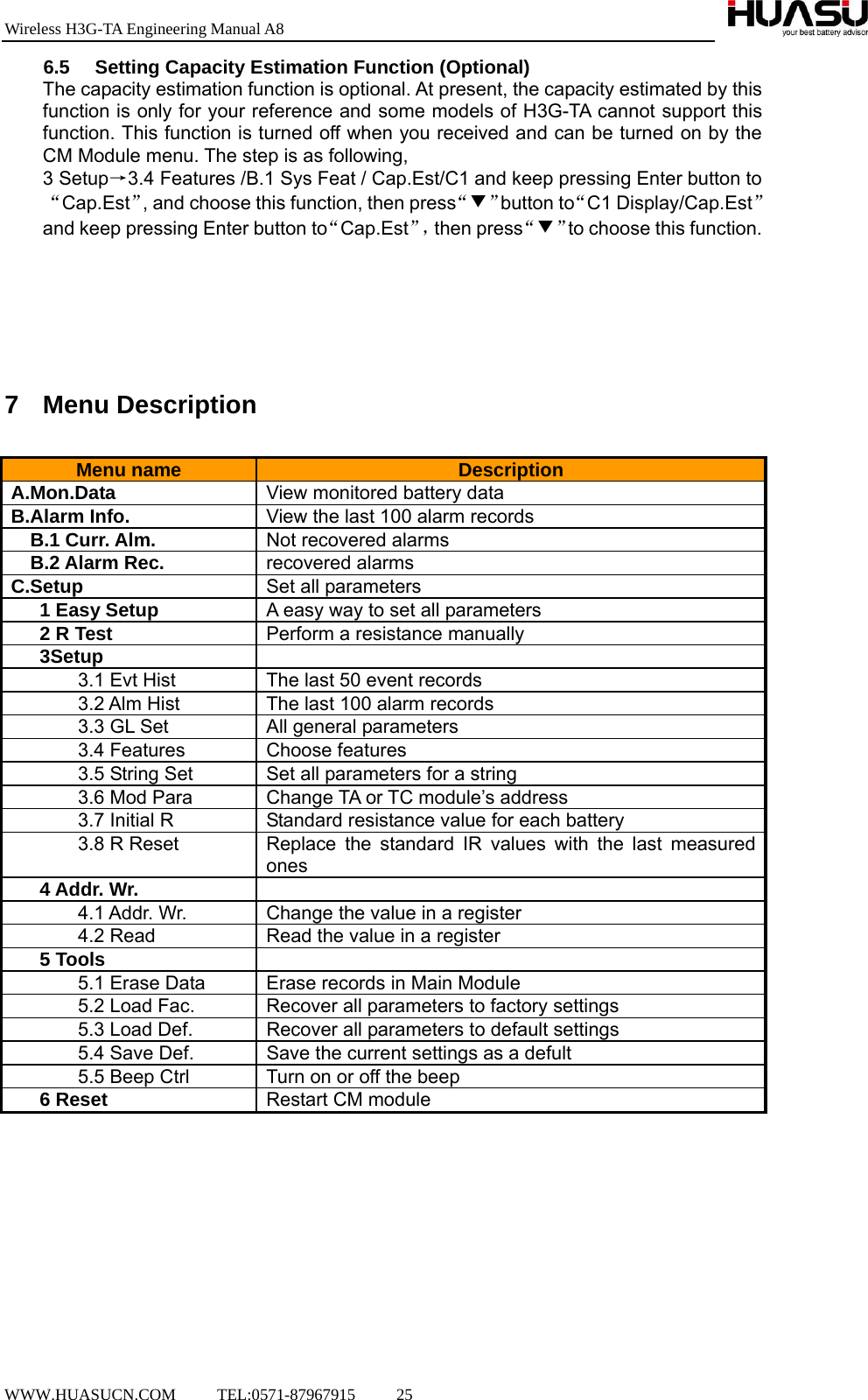 Wireless H3G-TA Engineering Manual A8  WWW.HUASUCN.COM     TEL:0571-87967915     25    6.5  Setting Capacity Estimation Function (Optional) The capacity estimation function is optional. At present, the capacity estimated by this function is only for your reference and some models of H3G-TA cannot support this function. This function is turned off when you received and can be turned on by the CM Module menu. The step is as following, 3 Setup→3.4 Features /B.1 Sys Feat / Cap.Est/C1 and keep pressing Enter button to“Cap.Est”, and choose this function, then press“▼”button to“C1 Display/Cap.Est”and keep pressing Enter button to“Cap.Est”，then press“▼”to choose this function.       7 Menu Description  Menu name  Description A.Mon.Data  View monitored battery data B.Alarm Info.  View the last 100 alarm records   B.1 Curr. Alm.  Not recovered alarms B.2 Alarm Rec.  recovered alarms C.Setup  Set all parameters 1 Easy Setup  A easy way to set all parameters 2 R Test  Perform a resistance manually 3Setup   3.1 Evt Hist  The last 50 event records               3.2 Alm Hist  The last 100 alarm records        3.3 GL Set  All general parameters 3.4 Features  Choose features   3.5 String Set  Set all parameters for a string 3.6 Mod Para  Change TA or TC module’s address 3.7 Initial R  Standard resistance value for each battery 3.8 R Reset  Replace the standard IR values with the last measured ones 4 Addr. Wr.   4.1 Addr. Wr.  Change the value in a register 4.2 Read  Read the value in a register 5 Tools  5.1 Erase Data  Erase records in Main Module 5.2 Load Fac.  Recover all parameters to factory settings 5.3 Load Def.  Recover all parameters to default settings 5.4 Save Def.  Save the current settings as a defult 5.5 Beep Ctrl  Turn on or off the beep 6 Reset  Restart CM module          