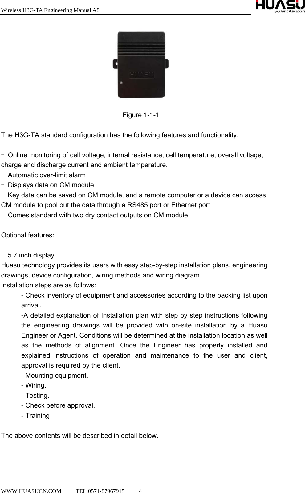 Wireless H3G-TA Engineering Manual A8  WWW.HUASUCN.COM     TEL:0571-87967915     4     Figure 1-1-1  The H3G-TA standard configuration has the following features and functionality:  - Online monitoring of cell voltage, internal resistance, cell temperature, overall voltage, charge and discharge current and ambient temperature. - Automatic over-limit alarm - Displays data on CM module - Key data can be saved on CM module, and a remote computer or a device can access CM module to pool out the data through a RS485 port or Ethernet port - Comes standard with two dry contact outputs on CM module  Optional features:  - 5.7 inch display Huasu technology provides its users with easy step-by-step installation plans, engineering drawings, device configuration, wiring methods and wiring diagram. Installation steps are as follows: - Check inventory of equipment and accessories according to the packing list upon arrival. -A detailed explanation of Installation plan with step by step instructions following the engineering drawings will be provided with on-site installation by a Huasu Engineer or Agent. Conditions will be determined at the installation location as well as the methods of alignment. Once the Engineer has properly installed and explained instructions of operation and maintenance to the user and client, approval is required by the client. - Mounting equipment. - Wiring. - Testing. - Check before approval. - Training  The above contents will be described in detail below.    