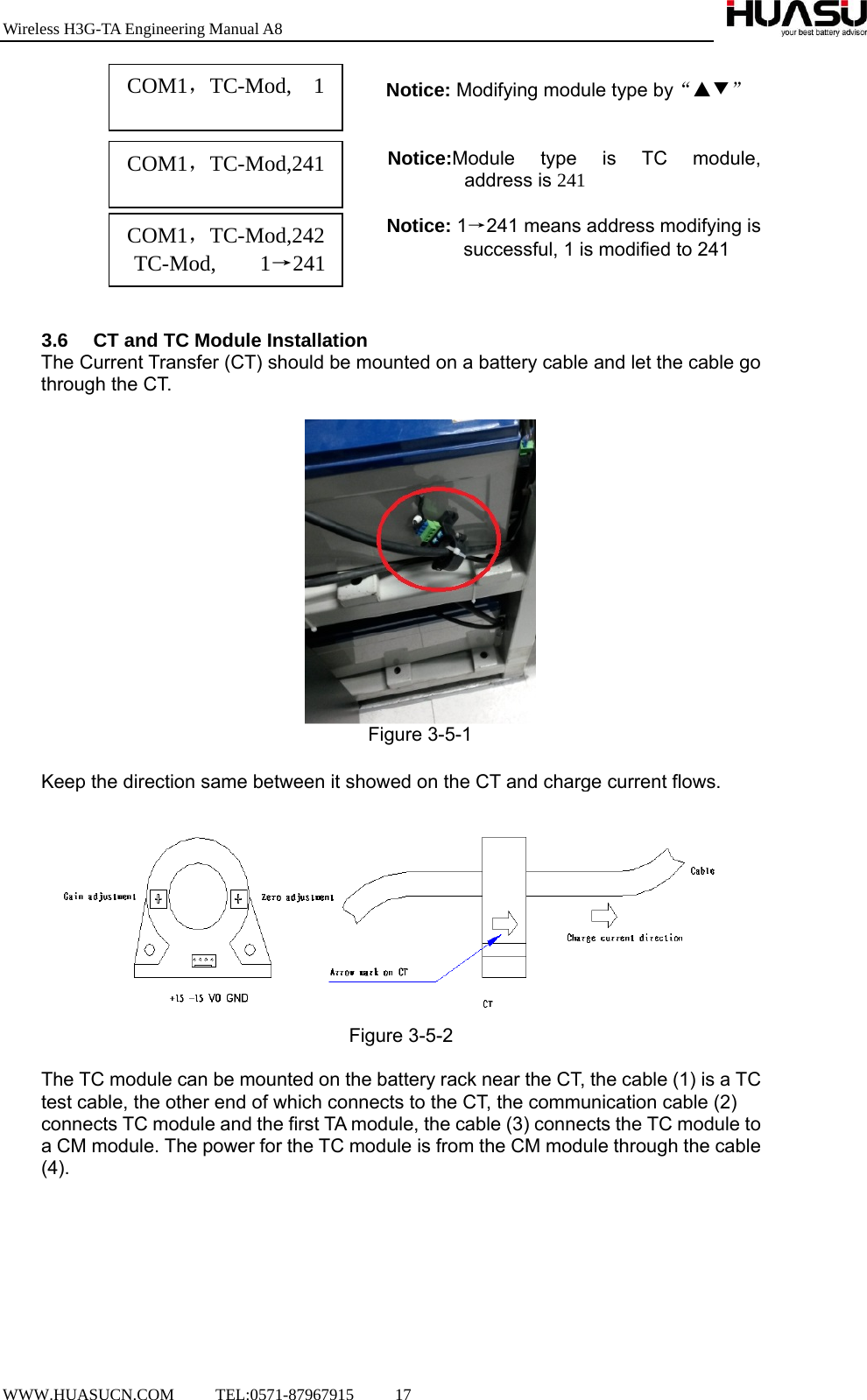 Wireless H3G-TA Engineering Manual A8  WWW.HUASUCN.COM     TEL:0571-87967915     17                  Notice: Modifying module type by“▲▼”                                            Notice:Module type is TC module,  address is 241  Notice: 1→241 means address modifying is                  successful, 1 is modified to 241      3.6  CT and TC Module Installation   The Current Transfer (CT) should be mounted on a battery cable and let the cable go through the CT.   Figure 3-5-1  Keep the direction same between it showed on the CT and charge current flows.  Figure 3-5-2  The TC module can be mounted on the battery rack near the CT, the cable (1) is a TC test cable, the other end of which connects to the CT, the communication cable (2) connects TC module and the first TA module, the cable (3) connects the TC module to a CM module. The power for the TC module is from the CM module through the cable (4). COM1，TC-Mod,  1  COM1，TC-Mod,241  COM1，TC-Mod,242 TC-Mod,    1→241  