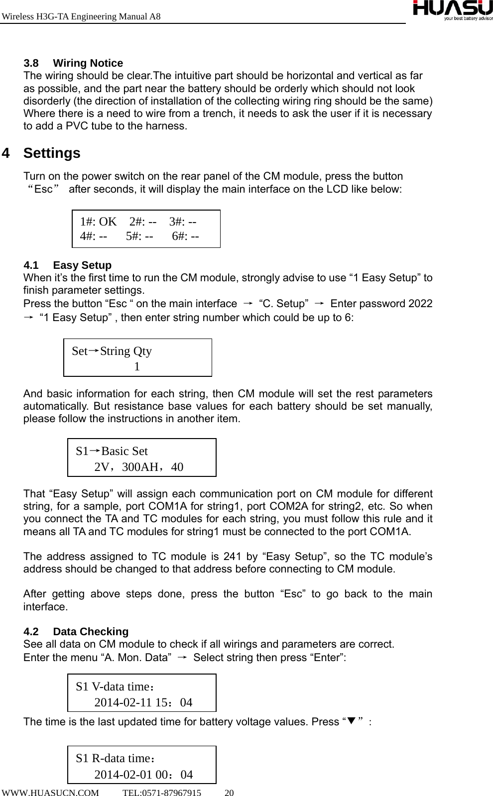 Wireless H3G-TA Engineering Manual A8  WWW.HUASUCN.COM     TEL:0571-87967915     20      3.8 Wiring Notice The wiring should be clear.The intuitive part should be horizontal and vertical as far as possible, and the part near the battery should be orderly which should not look disorderly (the direction of installation of the collecting wiring ring should be the same) Where there is a need to wire from a trench, it needs to ask the user if it is necessary to add a PVC tube to the harness.  4 Settings Turn on the power switch on the rear panel of the CM module, press the button “Esc”  after seconds, it will display the main interface on the LCD like below:      4.1 Easy Setup When it’s the first time to run the CM module, strongly advise to use “1 Easy Setup” to finish parameter settings. Press the button “Esc “ on the main interface  → “C. Setup” →  Enter password 2022 →  “1 Easy Setup” , then enter string number which could be up to 6:      And basic information for each string, then CM module will set the rest parameters automatically. But resistance base values for each battery should be set manually, please follow the instructions in another item.      That “Easy Setup” will assign each communication port on CM module for different string, for a sample, port COM1A for string1, port COM2A for string2, etc. So when you connect the TA and TC modules for each string, you must follow this rule and it means all TA and TC modules for string1 must be connected to the port COM1A.    The address assigned to TC module is 241 by “Easy Setup”, so the TC module’s address should be changed to that address before connecting to CM module.  After getting above steps done, press the button “Esc” to go back to the main interface.  4.2 Data Checking See all data on CM module to check if all wirings and parameters are correct. Enter the menu “A. Mon. Data”  →  Select string then press “Enter”:     The time is the last updated time for battery voltage values. Press “▼”:    1#: OK  2#: --  3#: -- 4#: --   5#: --   6#: -- Set→String Qty           1 S1→Basic Set    2V，300AH，40S1 V-data time：    2014-02-11 15：04S1 R-data time：    2014-02-01 00：04