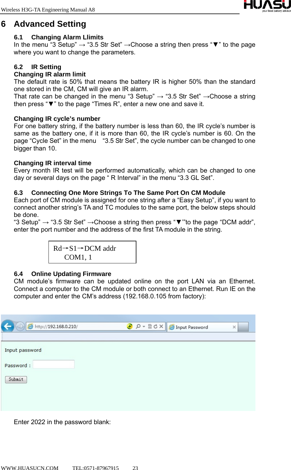 Wireless H3G-TA Engineering Manual A8  WWW.HUASUCN.COM     TEL:0571-87967915     23    6 Advanced Setting 6.1  Changing Alarm Llimits In the menu “3 Setup” → “3.5 Str Set” →Choose a string then press “▼” to the page where you want to change the parameters.  6.2 IR Setting Changing IR alarm limit The default rate is 50% that means the battery IR is higher 50% than the standard one stored in the CM, CM will give an IR alarm. That rate can be changed in the menu “3 Setup” → “3.5 Str Set” →Choose a string then press “▼” to the page “Times R”, enter a new one and save it.  Changing IR cycle’s number For one battery string, if the battery number is less than 60, the IR cycle’s number is same as the battery one, if it is more than 60, the IR cycle’s number is 60. On the page “Cycle Set” in the menu    “3.5 Str Set”, the cycle number can be changed to one bigger than 10.  Changing IR interval time Every month IR test will be performed automatically, which can be changed to one day or several days on the page “ R Interval” in the menu “3.3 GL Set”.  6.3  Connecting One More Strings To The Same Port On CM Module Each port of CM module is assigned for one string after a “Easy Setup”, if you want to connect another string’s TA and TC modules to the same port, the below steps should be done. “3 Setup” → “3.5 Str Set” →Choose a string then press “▼’”to the page “DCM addr”, enter the port number and the address of the first TA module in the string.      6.4  Online Updating Firmware   CM module’s firmware can be updated online on the port LAN via an Ethernet. Connect a computer to the CM module or both connect to an Ethernet. Run IE on the computer and enter the CM’s address (192.168.0.105 from factory):     Enter 2022 in the password blank:  Rd→S1→DCM addr   COM1, 1 