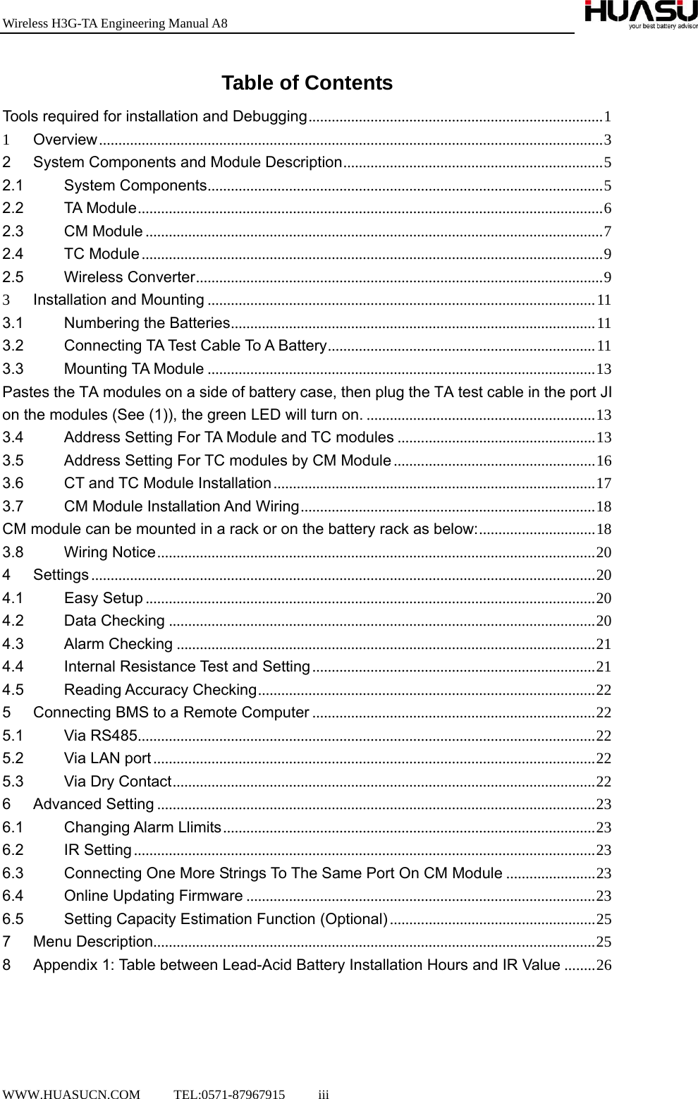 Wireless H3G-TA Engineering Manual A8  WWW.HUASUCN.COM     TEL:0571-87967915     iii    Table of Contents Tools required for installation and Debugging ............................................................................ 11Overview .................................................................................................................................. 32System Components and Module Description ................................................................... 52.1System Components ...................................................................................................... 52.2TA Module ........................................................................................................................ 62.3CM Module ...................................................................................................................... 72.4TC Module ....................................................................................................................... 92.5Wireless Converter ......................................................................................................... 93Installation and Mounting .................................................................................................... 113.1Numbering the Batteries .............................................................................................. 113.2Connecting TA Test Cable To A Battery .....................................................................  113.3Mounting TA Module .................................................................................................... 13Pastes the TA modules on a side of battery case, then plug the TA test cable in the port JI on the modules (See (1)), the green LED will turn on. ........................................................... 133.4Address Setting For TA Module and TC modules ................................................... 133.5Address Setting For TC modules by CM Module .................................................... 163.6CT and TC Module Installation ................................................................................... 173.7CM Module Installation And Wiring ............................................................................ 18CM module can be mounted in a rack or on the battery rack as below: .............................. 183.8Wiring Notice ................................................................................................................. 204Settings .................................................................................................................................. 204.1Easy Setup .................................................................................................................... 204.2Data Checking .............................................................................................................. 204.3Alarm Checking ............................................................................................................ 214.4Internal Resistance Test and Setting ......................................................................... 214.5Reading Accuracy Checking ....................................................................................... 225Connecting BMS to a Remote Computer ......................................................................... 225.1Via RS485 ......................................................................................................................  225.2Via LAN port .................................................................................................................. 225.3Via Dry Contact ............................................................................................................. 226Advanced Setting ................................................................................................................. 236.1Changing Alarm Llimits ................................................................................................ 236.2IR Setting ....................................................................................................................... 236.3Connecting One More Strings To The Same Port On CM Module ....................... 236.4Online Updating Firmware .......................................................................................... 236.5Setting Capacity Estimation Function (Optional) ..................................................... 257Menu Description .................................................................................................................. 258Appendix 1: Table between Lead-Acid Battery Installation Hours and IR Value ........ 26