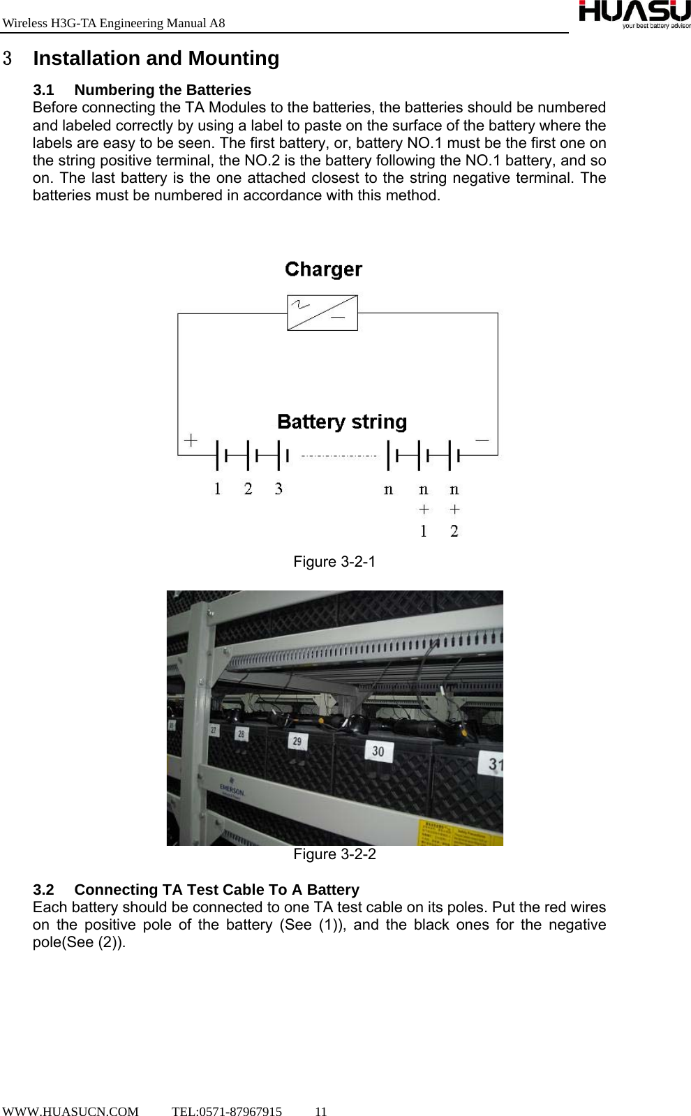 Wireless H3G-TA Engineering Manual A8  WWW.HUASUCN.COM     TEL:0571-87967915     11    3 Installation and Mounting 3.1 Numbering the Batteries Before connecting the TA Modules to the batteries, the batteries should be numbered and labeled correctly by using a label to paste on the surface of the battery where the labels are easy to be seen. The first battery, or, battery NO.1 must be the first one on the string positive terminal, the NO.2 is the battery following the NO.1 battery, and so on. The last battery is the one attached closest to the string negative terminal. The batteries must be numbered in accordance with this method.  Figure 3-2-1   Figure 3-2-2  3.2  Connecting TA Test Cable To A Battery Each battery should be connected to one TA test cable on its poles. Put the red wires on the positive pole of the battery (See (1)), and the black ones for the negative pole(See (2)).  