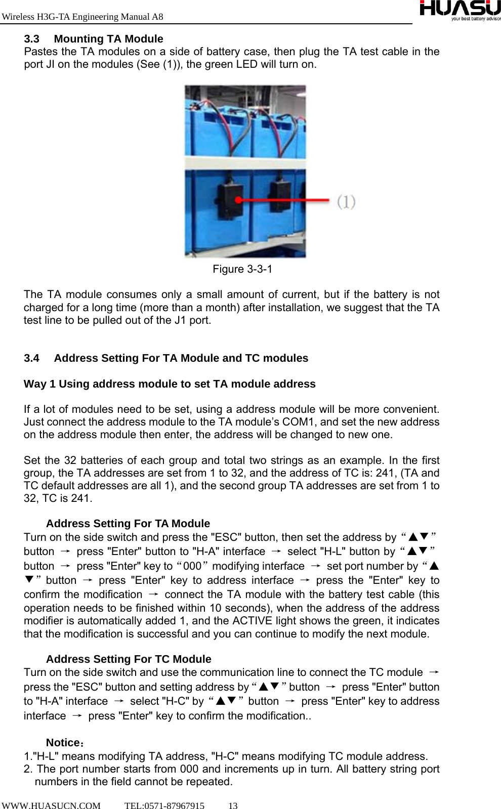 Wireless H3G-TA Engineering Manual A8  WWW.HUASUCN.COM     TEL:0571-87967915     13    3.3  Mounting TA Module Pastes the TA modules on a side of battery case, then plug the TA test cable in the port JI on the modules (See (1)), the green LED will turn on.   Figure 3-3-1  The TA module consumes only a small amount of current, but if the battery is not charged for a long time (more than a month) after installation, we suggest that the TA test line to be pulled out of the J1 port.   3.4  Address Setting For TA Module and TC modules  Way 1 Using address module to set TA module address  If a lot of modules need to be set, using a address module will be more convenient. Just connect the address module to the TA module’s COM1, and set the new address on the address module then enter, the address will be changed to new one.  Set the 32 batteries of each group and total two strings as an example. In the first group, the TA addresses are set from 1 to 32, and the address of TC is: 241, (TA and TC default addresses are all 1), and the second group TA addresses are set from 1 to 32, TC is 241.   Address Setting For TA Module Turn on the side switch and press the &quot;ESC&quot; button, then set the address by“▲▼”button  →  press &quot;Enter&quot; button to &quot;H-A&quot; interface  →  select &quot;H-L&quot; button by“▲▼”button  →  press &quot;Enter&quot; key to“000”modifying interface  →  set port number by“▲▼”button  → press &quot;Enter&quot; key to address interface → press the &quot;Enter&quot; key to confirm the modification  → connect the TA module with the battery test cable (this operation needs to be finished within 10 seconds), when the address of the address modifier is automatically added 1, and the ACTIVE light shows the green, it indicates that the modification is successful and you can continue to modify the next module.  Address Setting For TC Module Turn on the side switch and use the communication line to connect the TC module  → press the &quot;ESC&quot; button and setting address by“▲▼”button  →  press &quot;Enter&quot; button to &quot;H-A&quot; interface  →  select &quot;H-C&quot; by“▲▼”button  →  press &quot;Enter&quot; key to address interface  →  press &quot;Enter&quot; key to confirm the modification..  Notice： 1.&quot;H-L&quot; means modifying TA address, &quot;H-C&quot; means modifying TC module address. 2. The port number starts from 000 and increments up in turn. All battery string port numbers in the field cannot be repeated.   